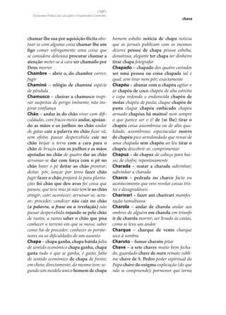 [ 127 ]
Dicionário Prático de Locuções e Expressões Correntes

chamar‑lhe sua por aquisição ilícita abotoar‑se com alguma coisa chamar‑lhe um
figo comer sofregamente uma coisa que
se considera deliciosa procurar chamar a
atenção meter‑se à cara ser chamado por
Deus morrer
Chambre – abrir o, do chambre correr;
fugir
Chaminé – relógio de chaminé espécie
de pêndula
Chamusco – cheirar a chamusco inspirar suspeitas de perigo iminente; não inspirar confiança
Chão – andar às do chão viver com dificuldades, com fracos meios andar, apoian‑
do as mãos e os joelhos no chão andar
de gatas cair a palavra no chão ficar vã,
sem efeito; passar despercebida cair no
chão beijar a terra com a cara para o
chão de bruços com os joelhos e as mãos
apoiadas no chão de quatro dar ao chão
arruinar‑se dar com força com o pé no
chão bater o pé deitar ao chão prostrar;
deitar, pôr, lançar por terra fazer chão
fugir fazer o chão prepará-lo para plantações foi chão que deu uvas foi coisa que
passou, que teve mas já não tem ir ao chão
atingir; cair; acontecer; arruinar‑se; actuar; proceder; condizer não cair no chão
(a palavra, a frase ou a revelação) não
passar despercebida rojando‑se pelo chão
de rastos; a rastos saber o chão que pisa
conhecer o terreno em que se move; saber
como há-de proceder; conhecer os pormenores ou as dificuldades de um assunto
Chapa – chapa ganha, chapa batida falta
de sentido económico chapa ganha, chapa
gasta tudo o que se ganha, é gasto; falta
de sentido económico de chapa de frente;
em cheio; directamente; do mesmo teor; segundo um modelo único homem de chapa

chave

homem esbelto notícia de chapa notícia
que os jornais publicam com os mesmos
dizeres pessoa de chapa pessoa esbelta,
donairosa, elegante ter chapa ter dinheiro
tirar chapa fotografar
Chapado – chapado dos quatro costados
ser uma pessoa ou coisa chapada tal e
qual; sem tirar nem pôr; exactamente
Chapéu – abanar com o chapéu agitar o
ar chapéu de coco chapéu de aba estreita
e copa redonda e endurecida chapéu de
molas chapéu de pasta; claque chapéu de
pasta claque chapéu embicado chapéu
armado chapéus há muitos! nem sempre
o que parece ser o é! de (se lhe) tirar o
chapéu coisa assombrosa ou de alta qualidade; assombroso; espectacular morro
de chapéu pico arredondado que ressai de
uma chapada sem chapéu ao léu tirar o
chapéu descobrir‑se; cumprimentar
Chapuz – de chapuz de cabeça para baixo; de chofre; repentinamente
Charada – matar a charada adivinhar;
adivinhar a charada
Charco – pedrada no charco facto ou
acontecimento que veio revelar coisas tristes e desagradáveis
Charivari – fazer um charivari manifestação tumultuosa
Charola – andar de charola andar aos
ombros de alguém em charola em triunfo
ir de charola morrer; ser levado às costas,
como se leva um andor
Charque – charque de vento charque
seco à sombra
Charuto – fumar charuto pitar
Chave – a sete chaves muito bem fechado, guardado chave de ouro remate sublime chave de S. Pedro poder espiritual do
Papa chave do enigma explicação (do que
não se compreende); pormenor que torna

 