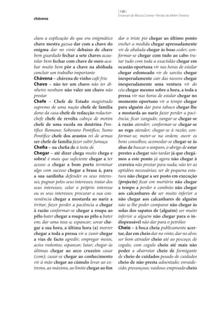 chávena

clara a explicação do que era enigmático
chave mestra gazua dar com a chave do
enigma dar no vinte debaixo de chave
bem guardado fechar a sete chaves acautelar bem fechar com chave de ouro acabar muito bem pôr a chave na abóbada
concluir um trabalho importante
Chávena – chávena de vinho café frio
Chavo – não ter um chavo não ter dinheiro nenhum não valer um chavo não
prestar
Chefe – Chefe de Estado magistrado
supremo de uma nação chefe de família
dono da casa chefe de redacção redactorchefe chefe de revolta cabeça de motim
chefe de uma escola ou doutrina Pontífice Romano; Soberano Pontífice; Sumo
Pontífice chefe dos arautos rei de armas
ser chefe de família fazer subir fumaça
Chefia – na chefia de à testa de
Chegar – até dizer chega muito chega e
sobra! é mais que suficiente chegar a ter
acesso a chegar a bom porto terminar
algo com sucesso chegar a brasa à, para
a sua sardinha defender os seus interesses; pugnar pelos seus interesses; tratar dos
seus interesses; zelar o próprio interesse
ou os seus interesses; procurar a sua conveniência chegar a mostarda ao nariz a
irritar; fazer perder a paciência a chegar
à razão conformar‑se chegar a roupa ao
pêlo bater chegar a roupa ao pêlo a bater
em; dar uma tosa a; espancar; sovar che‑
gar a sua hora, a última hora (a) morrer
chegar a toda a pressa vir a zunir chegar
a vias de facto agredir; empregar meios,
actos violentos; espancar; lutar; chegar às
últimas chegar ao arco cruzeiro casar
(com); casar‑se chegar ao conhecimento
vir à mão chegar ao cúmulo levar ao extremo, ao máximo, ao limite chegar ao fim

[ 128 ]
Emanuel de Moura Correia • Persília de Melim Teixeira

dar o triste pio chegar ao último ponto
encher a medida chegar apressadamente
vir de abalada chegar às boas ceder; conformar‑se chegar com tudo ao cabo tratar tudo com toda a exactidão chegar em
ocasião oportuna vir nas horas de estalar
chegar esfomeado vir de sarcita chegar
inesperadamente cair das nuvens chegar
inesperadamente uma ventura vir do
céu chegar mesmo sobre a hora, a toda a
pressa vir nas horas de estalar chegar no
momento oportuno vir a tempo chegar
para alguém dar para tabaco chegar‑lhe
a mostarda ao nariz fazer perder a paciência; ficar zangado; zangar‑se chegar‑se
à razão atender; conformar‑se chegar‑se
ao rego atender; chegar‑se à razão; conformar‑se; meter‑se na ordem; ouvir os
bons conselhos; acomodar‑se chegar‑se às
abas de buscar o amparo, o abrigo de estar
prestes a chegar não tardar já que chegá‑
mos a este ponto já agora não chegar à
craveira não prestar para nada; não ter as
aptidões necessárias; ser de pequena estatura não chegar a ser posto em execução
(projecto) ficar em mortório não chegar
a tempo a perder o comboio não chegar
aos calcanhares de ser muito inferior a
não chegar aos calcanhares de alguém
não se lhe poder comparar não chegar às
solas dos sapatos de (alguém) ser muito
inferior a alguém não chegar para o in‑
dispensável não dar para o petróleo
Cheio – à boca cheia publicamente acer‑
tar, dar em cheio dar no vinte; dar no alvo;
ser bom atirador cheio até ao pescoço; de
cogulo; com cogulo cheio até mais não
poder a abarrotar cheio de formigante
de cheio de cuidados pesado de cuidados
cheio de não-presta adoentado; envaidecido; presunçoso; vaidoso; emproado cheio

 