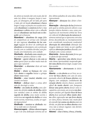 abandono

de; atirar ao mundo; dar com os pés; dar de
mão (a); deitar à margem; lançar à margem, ao almargem; pôr de lado; pôr para
o lado; pôr de banda abandonar o barco
largar o cargo, as funções em ocasião arriscada abandonar o comércio fechar a loja
abandonar o ofício atirar com a albarda
(ao ar) abandonar um local sem se des‑
pedir sair à francesa
Abandono – abandono de cargo falta
de comparência ao serviço com intenção
de não regressar abandono do lar con‑
jugal negação do dever de coabitação ao
abandono ao desamparo; sem a protecção
devida; sem os cuidados devidos; sem protecção; sem tratamento; sem cuidado
Abarbado – abarbado com a morte quase a morrer; prestes a deixar a vida
Abarcar – querer abarcar o céu com as
mãos querer fazer ou obter muito mais do
que o que é possível
Abarrotar – a abarrotar cheio até mais
não poder
Abater – abater as fumaças dar uma
lição abater o orgulho baixar a grimpa
abater reses matar
Abatido – estar (muito) abatido estar
(muito) em baixo
Abdicar – abdicar depor a coroa; abrir
mão de; descingir a coroa
Abelha – em ninho de abelha com o formato dos alvéolos ninho de abelha enfeite
(em vestidos) como os ninhos de abelha
segredo de abelha coisa muito secreta e
misteriosa ser segredo de abelha ser coisa
muito secreta, misteriosa, oculta; ser segredo impenetrável
Abelhudo – mostrar‑se abelhudo meter‑se onde não se é chamado
Abencerragem – último abencerragem
o que é de uma dedicação extrema até ao

[ 12 ]
Emanuel de Moura Correia • Persília de Melim Teixeira

fim; último paladino de uma ideia; último
representante
Abençoar – abençoar dar, deitar a benção a
Aberração – aberração da luz fenómeno
pelo qual as estrelas parecem alterar a sua
posição relativa durante o ano, como consequência do movimento orbital da Terra
em volta do Sol aberração da natureza fenómeno natural que se apresenta com uma
forma desconhecida ou incompreeensível;
acto considerado moralmente condenável
aberração de esfericidade distorção das
imagens dadas por lentes ou por espelhos
esféricos aberração jurídica absurdo; contradição com o senso comum
Aberrante – forma aberrante forma que
se afasta do tipo normal
Aberta – aproveitar uma aberta lançar
mão duma oportunidade inesperada per‑
der uma aberta deixar fugir, escapar uma
boa ocasião
Abertamente – abertamente às declaradas
Aberto – a céu aberto ao ar livre; no exterior de boca aberta com cara de asno;
pasmado; absorto de braços abertos com
alegria; com satisfação; cordialmente de
coração aberto sincero; franco; acessível;
afável de modo aberto com franqueza
deixar uma porta aberta deixar uma escapatória, um ensejo, um recurso em aber‑
to por concluir; por liquidar ficar de boca
aberta ficar pasmado olhos muito aber‑
tos olhos esgazeados ser um livro aberto
ser claro, franco, honesto, leal, muito fácil
de entender ter contas em aberto estar em
dívida, em falta ter os olhos abertos estar
vivo; não se deixar enganar; não dormir;
ser vivo, perspicaz
Abismo – estar à beira, à boca, à borda,

 