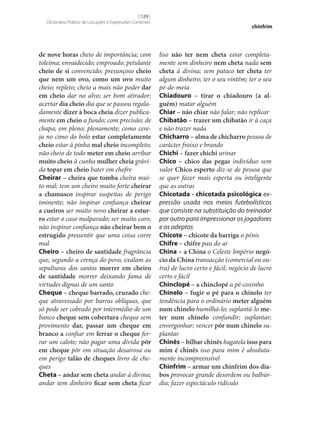 [ 129 ]
Dicionário Prático de Locuções e Expressões Correntes

de nove horas cheio de importância; com
toleima; envaidecido; emproado; petulante
cheio de si convencido; presunçoso cheio
que nem um ovo, como um ovo muito
cheio; repleto; cheio a mais não poder dar
em cheio dar no alvo; ser bom atirador;
acertar dia cheio dia que se passou regaladamente dizer à boca cheia dizer publicamente em cheio a fundo; com precisão; de
chapa; em pleno; plenamente; como cereja no cimo do bolo estar completamente
cheio estar à pinha mal cheio incompleto;
não cheio de todo meter em cheio arribar
muito cheio à cunha mulher cheia grávida topar em cheio bater em chofre
Cheirar – cheira que tomba cheira muito mal; tem um cheiro muito forte cheirar
a chamusco inspirar suspeitas de perigo
iminente; não inspirar confiança cheirar
a cueiros ser muito novo cheirar a estur‑
ro estar o caso malparado; ser muito caro;
não inspirar confiança não cheirar bem o
estrugido pressentir que uma coisa corre
mal
Cheiro – cheiro de santidade fragrância
que, segundo a crença do povo, exalam as
sepulturas dos santos morrer em cheiro
de santidade morrer deixando fama de
virtudes dignas de um santo
Cheque – cheque barrado, cruzado cheque atravessado por barras oblíquas, que
só pode ser cobrado por intermédio de um
banco cheque sem cobertura cheque sem
provimento dar, passar um cheque em
branco a confiar em ferrar o cheque ferrar um calote; não pagar uma dívida pôr
em cheque pôr em situação desairosa ou
em perigo talão de cheques livro de cheques
Cheta – andar sem cheta andar à divina;
andar sem dinheiro ficar sem cheta ficar

chinfrim

liso não ter nem cheta estar completamente sem dinheiro nem cheta nada sem
cheta à divina; sem pataco ter cheta ter
algum dinheiro; ter o seu vintém; ter o seu
pé-de‑meia
Chiadouro – tirar o chiadouro (a al‑
guém) matar alguém
Chiar – não chiar não falar; não replicar
Chibatão – trazer um chibatão ir à caça
e não trazer nada
Chicharro – alma de chicharro pessoa de
carácter froixo e brando
Chichi – fazer chichi urinar
Chico – chico das pegas indivíduo sem
valor Chico esperto diz‑se de pessoa que
se quer fazer mais esperta ou inteligente
que as outras
Chicotada - chicotada psicológica ex‑
pressão usada nos meios futebolísticos
que consiste na substituição do treinador
por outro para impressionar os jogadores
e os adeptos
Chicote – chicote da barriga o pénis
Chifre – chifre pau do ar
China – a China o Celeste Império negó‑
cio da China transacção (comercial ou outra) de lucro certo e fácil; negócio de lucro
certo e fácil
Chinclopé – a chinclopé a pé-coxinho
Chinelo – fugir o pé para o chinelo ter
tendência para o ordinário meter alguém
num chinelo humilhá-lo; suplantá-lo me‑
ter num chinelo confundir; suplantar;
envergonhar; vencer pôr num chinelo suplantar
Chinês – bilhar chinês bagatela isso para
mim é chinês isso para mim é absolutamente incompreensível
Chinfrim – armar um chinfrim dos dia‑
bos provocar grande desordem ou balbúrdia; fazer espectáculo ridículo

 
