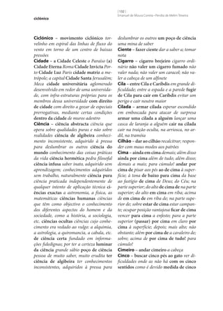 ciclónico

Ciclónico – movimento ciclónico torvelinho em espiral das linhas de fluxo do
vento em torno de um centro de baixas
pressões
Cidade – a Cidade Celeste o Paraíso (a)
Cidade Eterna Roma Cidade Invicta Porto Cidade Luz Paris cidade matriz a metrópole; a capital Cidade Santa Jerusalém;
Meca cidade universitária aglomerado
desenvolvido em redor de uma universidade, com infra-estruturas próprias para os
membros dessa universidade com direito
de cidade com direito a gozar de especiais
prerrogativas, mediante certas condições
dentro da cidade de muros adentro
Ciência – ciência abstracta ciência que
opera sobre qualidades puras e não sobre
realidades ciência de algibeira conhecimento inconsistente, adquirido à pressa
para deslumbrar os outros ciência do
mundo conhecimento das coisas práticas
da vida ciência hermética pedra filosofal
ciência infusa saber inato, adquirido sem
aprendizagem; conhecimentos adquiridos
sem trabalho, naturalmente ciência pura
ciência praticada independentemente de
qualquer intento de aplicação técnica ci‑
ências exactas a astronomia, a física, as
matemáticas ciências humanas ciências
que têm como objectivo o conhecimento
dos diferentes aspectos do homem e da
sociedade, como a história, a sociologia,
etc. ciências ocultas ciências cujo conhecimento era vedado ao vulgo: a alquimia,
a astrologia, a quiromancia, a cabala, etc.
de ciência certa fundado em informações fidedignas; por ter a certeza luminar
da ciência grande sábio poço de ciência
pessoa de muito saber, muito erudita ter
ciência de algibeira ter conhecimentos
inconsistentes, adquiridos à pressa para

[ 132 ]
Emanuel de Moura Correia • Persília de Melim Teixeira

deslumbrar os outros um poço de ciência
uma mina de saber
Ciente – fazer ciente dar a saber a; tomar
nota
Cigarro – cigarro brejeiro cigarro ordinário não valer um cigarro fumado não
valer nada; não valer um caracol; não valer a cabeça de um alfinete
Cila – entre Cila e Caríbdis em grande dificuldade; entre a espada e a parede fugir
de Cila para cair em Caríbdis evitar um
perigo e cair noutro maior
Cilada – armar cilada esperar escondido
em emboscada para atacar de surpresa
armar uma cilada a alguém lançar uma
casca de laranja a alguém cair na cilada
cair na traição oculta, na arriosca, no ardil, na tramóia
Cilhão – dar ao cilhão recalcitrar; responder com maus modos aos patrões
Cima – ainda em cima demais; além disso
ainda por cima além de tudo; além disso;
demais a mais; para cúmulo! andar por
cima de pisar aos pés ao de cima à superfície; à tona de baixo para cima da base
ao fastígio de cima de Deus; do Céu; na
parte superior; do alto de cima de na parte
superior; do alto em cima em riba; acima
de em cima de em riba de; na parte superior de; sobre estar de cima estar campante; ocupar posição vantajosa ficar de cima
vencer para cima a enfesto; para a parte
superior (passar) por cima em claro por
cima à superfície; depois; mais alto; não
obstante; além por cima de a cavaleiro de;
sobre; acima de por cima de tudo! para
cúmulo!
Cimeiro – andar cimeiro a cabeça
Cinco – buscar cinco pés ao gato ver dificuldades onde as não há com os cinco
sentidos como é devido medida de cinco

 
