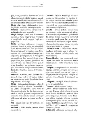 [ 133 ]
Dicionário Prático de Locuções e Expressões Correntes

pés passo geométrico menina dos cinco
olhos palmatória não ter os cinco alquei‑
res bem medidos não estar bom da cabeça
os cinco mandamentos os dedos da mão
Cinco-réis – cinco-réis de gente criançola; fedelho; indivíduo sem importância
Cinema – cinema sétima arte cinema de
animação desenhos animados
Cingir – cingir a coroa ou o diadema ser
elevado ao trono cingir a tiara principiar
o pontificado; ser eleito papa cingir‑se a
pegar‑se a
Cinto – apertar o cinto comer pouco; ser
poupado; reduzir os gastos por necessidade
cinto de castidade cinto com que as mulheres antigamente se cingiam para defenderem a sua castidade cinto de segurança
dispositivo que impede que os passageiros
dum avião ou dum automóvel não sejam
projectados para agrente, quando de um
acidente cinto de Vénus talismã que dá
graça à mulheres que os trazem e que inspira aos homens desejos amorosos fazer
bom cinto fazer boa caçada de perdizes e
coelhos
Cintura – à cintura, até à cintura até à
parte do corpo onde se põe o cinto cintura
de vespa cintura muito delgada da cintu‑
ra para cima meio corpo
Cinza – botar, deitar cinza nos olhos de
alguém mistificar alguém Quarta-Feira
de Cinzas dia seguinte à Terça-Feira de
Carnaval; primeiro dia da Quaresma re‑
duzir a cinzas queimar completamente;
aniquilar renascer das cinzas recomeçar
vida nova sair cinza degenerar em barulho
Cio – andar com o cio (os animais) andar saído
Ciranda – andar numa ciranda andar
num rodopio

cistotomia

Circular – circular de serviço ordem de
serviço que é transmitida por escrito a todos os funcionários fazer circular passar
de mão em mão movimento circular movimento de um ponto material cuja trajectória é uma circunferência
Círculo – círculo judicial circunscrição
que abrange várias comarcas de círcu‑
lo muito esperto procurar a quadratura
do círculo tentar, procurar o impossível,
o absurdo quadratura do círculo coisa
impossível ou irrealizável; utopia; impossibilidade absoluta ser de círculo ser muito
esperto; não se deixar enganar
Circum-escolar – actividades circumescolares actividades que os alunos realizam para além do trabalho escolar propriamente dito
Circunstância – com pompa e circuns‑
tância com todos os matadores nestas
circunstâncias nesta conjuntura; neste
contexto
Cirurgia – cirurgia medicina operatória
cirurgia estética cirurgia que tem por
objectivo o embelezamento do corpo ci‑
rurgia plástica cirurgia que tem por objectivo a reconstituição de uma parte do
corpo
Cirurgião – cirurgião plástico especialista em cirurgia plástica
Cismar – cismar meter na cabeça
Cisne – branco como um cisne alvíssimo colo de cisne colo feminino elegante e
muito branco em colo de cisne que tem a
forma do pescoço do cisne o canto do cis‑
ne a última produção, obra ou expressão
de um grande génio (artista, escritor, etc.)
o cisne de Mântua o poeta romano Virgílio (70 – 19 a.C.) pescoço de cisne pescoço
comprido e flexível
Cistotomia – cistotomia operação da talha

 