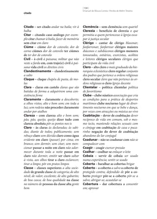 citado

Citado – ser citado andar na baila; vir à
balha
Citar – citando caso análogo por exemplo citar chamar à baila; fazer de memória
sem citar em claro
Ciúme – ciúme dor de cotovelo; dor de
corno ciúmes dor de cotovelo ter ciúmes
de ter dor de cotovelo
Civil – à civil à paisana; militar que não
veste a farda em, com trajo(e) civil à paisana vida civil os direitos civis
Clandestinamente – clandestinamente
a salto
Claque – claque chapéu de pasta, de molas
Clara – claras em castelo claras que são
batidas de forma a adquirirem uma consistência firme
Claramente – claramente a descoberto;
a olhos vistos; alto e bom som; em toda a
luz; sem rodeios não proceder claramente
andar por atalhos
Clareza – com clareza alto e bom som;
pão, pão, queijo, queijo dizer tudo com
clareza absoluta pôr os pontos nos is
Claro – às claras às declaradas; às sabidas; diante de todos; publicamente; sem
rebuço claro sem dúvida claro como água
evidente em claro (passar) por cima; em
branco; sem dormir; sem citar; sem mencionar passar a noite em claro não adormecer durante toda a noite passar em
claro não dormir; omitir ser claro saltar
à vista, aos olhos tirar a claro esclarecer;
tirar a limpo; pôr em pratos limpos
Classe – classes superiores a alta sociedade de grande classe de categoria; de alto
nível; de valor; excelente; de alto gabarito;
de boa casca; de boa qualidade na classe
no número de pessoas da classe alta gente
bem

[ 134 ]
Emanuel de Moura Correia • Persília de Melim Teixeira

Clemência – sem clemência sem quartel
Clerezia – benefício de clerezia o que
permitia a quem pertencesse à Igreja escapar à justiça secular
Clérigo – cantar de clérigo blasonar;
fanfarronar; fanfarrear clérigos maiores
diáconos e subdiáconos clérigos menores
tonsurados, ostiários, exorcistas, acólitos
e leitores clérigos seculares clérigos que
participam da vida civil
Clero – alto clero o mais graduado da hierarquia eclesiástica clero regular conjunto
dos padres que pertence a ordens religiosas
clero secular clero que não pertence às ordens religiosas o clero Igreja docente
Clientelar – política clientelar política
de favoritismo
Clube – clube náutico associação que cria
as condições para a prática de desportos
marítimos clube nocturno lugar de divertimento nocturno em que se bebe e dança,
por vezes com atracções ou música ao vivo
Coabitação – dever de coabitação dever
recíproco de vida em comum, sob o mesmo tecto, mantendo relações sexuais com
o cônjuge em coabitação de casa e pucarinho negação do dever de coabitação
abandono do lar conjugal
Coadunar – não se coadunar com não se
compadecer com
Coagir – coagir exercer pressão
Coalhar – coalhar‑se enlaçar o leite
Cobaia – servir de cobaia ser usado
numa experiência; sentir‑se usado
Coberta – baralhar as cobertas brigar
Coberto – a coberto a salvo a coberto de
protegido contra; defendido de pôr a co‑
berto proteger pôr‑se a coberto pôr‑se a
salvo; abrigar‑se; acautelar‑se
Cobertura – dar cobertura a consentir
em; aprovar

 