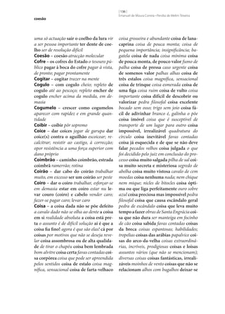 coesão

uma só actuação sair o coelho da lura vir
a ser pessoa importante ter dente de coe‑
lho ser de resolução difícil
Coesão – coesão atracção molecular
Cofre – os cofres do Estado o tesouro público pagar à boca do cofre pagar à vista,
de pronto; pagar prontamente
Cogitar – cogitar trazer na mente
Cogulo – com cogulo cheio; repleto de
cogulo até ao pescoço; repleto encher de
cogulo encher acima da medida, em demasia
Cogumelo – crescer como cogumelos
aparecer com rapidez e em grande quantidade
Coibir – coibir pôr sopremo
Coice – dar coices jogar de garupa dar
coice(s) contra o aguilhão escoicear; recalcitrar; resistir ao castigo, à correcção;
opor resistência a uma força superior com
dano próprio
Coimbrão – caminho coimbrão, estrada
coimbrã ramerrão; rotina
Coirão – dar cabo do coirão trabalhar
muito, em excesso ser um coirão ser peste
Coiro – dar o coiro trabalhar, esforçar‑se
em demasia estar em coiro estar nu le‑
var couro (coiro) e cabelo vender caro;
fazer‑se pagar caro; levar caro
Coisa – a coisa dada não se põe defeito
a cavalo dado não se olha ao dente a coisa
em si realidade absoluta a coisa está pre‑
ta o assunto é de difícil solução aí é que a
coisa fia fino! agora é que são elas! cá por
coisas por motivos que não se deseja revelar coisa assombrosa ou de alta qualida‑
de de tirar o chapéu coisa bem lembrada
bom alvitre coisa certa favas contadas coi‑
sa corpórea coisa que pode ser apreendida
pelos sentidos coisa de estalo coisa magnífica, sensacional coisa de farta-velhaco

[ 136 ]
Emanuel de Moura Correia • Persília de Melim Teixeira

coisa grosseira e abundante coisa de lanacaprina coisa de pouca monta; coisa de
pequena importância; insignificância; bagatela coisa de nada coisa mínima coisa
de pouca monta, de pouco valor fumo de
palha coisa de pressa caso urgente coisa
de somenos valor palhas alhas coisa de
três estalos coisa magnífica, sensacional
coisa de trinque coisa esmerada coisa de
uma figa coisa ruim coisa de vulto coisa
importante coisa difícil de descobrir ou
valorizar pedra filosofal coisa excelente
bocado sem osso; trigo sem joio coisa fá‑
cil de adivinhar branco é, galinha o põe
coisa imóvel coisa que é susceptível de
transporte de um lugar para outro coisa
impossível, irrealizável quadratura do
círculo coisa inevitável favas contadas
coisa já esquecida e de que se não deve
falar pecados velhos coisa julgada o que
foi decidido pelo juiz em conclusão do processo coisa muito salgada pilha de sal coi‑
sa muito secreta e misteriosa segredo de
abelha coisa muito vistosa cavalo de cem
moedas coisa nenhuma nada; nem chique
nem mique; nicles de bitocles coisa ópti‑
ma ou que liga perfeitamente ouro sobre
azul coisa preciosa mas impossível pedra
filosofal coisa que causa escândalo geral
pedra de escândalo coisa que leva muito
tempo a fazer obras de Santa Engrácia coi‑
sa que não dura ser manteiga em focinho
de cão coisa sabida favas contadas coisas
da breca coisas espantosas; habilidades;
tropelias coisas das arábias papalvice coi‑
sas do arco-da-velha coisas extraordinárias, incríveis, prodigiosas coisas e loisas
assuntos vários (que não se mencionam);
diversas coisas coisas fantásticas, irreali‑
záveis moinhos de vento coisas que não se
relacionam alhos com bugalhos deixar‑se

 