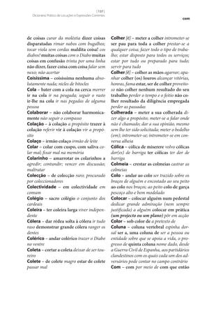 [ 137 ]
Dicionário Prático de Locuções e Expressões Correntes

de coisas curar da moléstia dizer coisas
disparatadas rimar nabos com bugalhos;
tocar viola sem cordas maldita coisa! cos
diabos! muitas coisas com o Diabo muitas
coisas em confusão trinta por uma linha
não dizer, fazer coisa com coisa falar sem
nexo; não acertar
Coisíssima – coisíssima nenhuma absolutamente nada; nicles de bitocles
Cola – bater com a cola na cerca morrer
ir na cola ir na peugada; seguir o rasto
ir‑lhe na cola ir nas pegadas de alguma
pessoa
Colaborar – não colaborar harmonica‑
mente não seguir o compasso
Colação – à colação a propósito trazer à
colação referir vir à colação vir a propósito
Colaço – irmão colaço irmão de leite
Colar – colar com cuspo, com saliva colar mal; fixar mal na memória
Colarinho – amarrotar os colarinhos a
agredir; contundir; vencer em discussão;
maltratar
Colecção – de colecção raro; procurado
por coleccionadores
Colectividade – em colectividade em
comum
Colégio – sacro colégio o conjunto dos
cardeais
Coleira – ter coleira larga viver independente
Cólera – dar rédea solta à cólera ir tudo
raso demonstrar grande cólera ranger os
dentes
Colérico – andar colérico trazer o Diabo
no ventre
Coleta – cortar a coleta deixar de ser toureiro
Colete – de colete magro estar de colete
passar mal

com

Colher [é] – meter a colher intrometer‑se
ser pau para toda a colher prestar‑se a
qualquer coisa; fazer todo o tipo de trabalho; estar disposto para todos os serviços;
estar por tudo ou preparado para tudo;
servir para tudo
Colher [ê] – colher as mãos agarrar; apanhar colher (os) louros alcançar vitórias,
honras, fama estar, ser de colher proveitoso não colher nenhum resultado do seu
trabalho perder o tempo e o feitio não co‑
lher resultado da diligência empregada
perder as passadas
Colherada – meter a sua colherada dizer algo a propósito; meter‑se a falar onde
não é chamado; dar a sua opinião, mesmo
sem lhe ter sido solicitada; meter o bedelho
(em); intrometer‑se; intrometer‑se em conversa alheia
Cólica – cólica de miserere volvo cólicas
dor(es) de barriga ter cólicas ter dor de
barriga
Colmeia – crestar as colmeias castrar as
colmeias
Colo – andar ao colo ser trazido sobre os
braços de alguém e encostado ao seu peito
ao colo nos braços; ao peito colo de garça
pescoço alto e bem modelado
Colocar – colocar alguém num pedestal
dedicar grande admiração (nem sempre
justificada) a alguém colocar em prática
(um projecto ou um plano) pôr em acção
Color – sob color de a pretexto de
Coluna – coluna vertebral espinha dorsal ser a, uma coluna de ser a pessoa ou
entidade sobre que se apoia a vida, o progresso de quinta coluna nome dado, desde
a Guerra Civil de Espanha, aos partidários
clandestinos com os quais cada um dos adversários pode contar no campo contrário
Com – com por meio de com que então

 