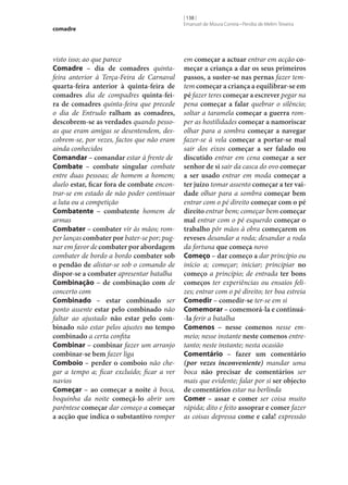 comadre

visto isso; ao que parece
Comadre – dia de comadres quintafeira anterior à Terça-Feira de Carnaval
quarta-feira anterior à quinta-feira de
comadres dia de compadres quinta-fei‑
ra de comadres quinta-feira que precede
o dia de Entrudo ralham as comadres,
descobrem‑se as verdades quando pessoas que eram amigas se desentendem, descobrem‑se, por vezes, factos que não eram
ainda conhecidos
Comandar – comandar estar à frente de
Combate – combate singular combate
entre duas pessoas; de homem a homem;
duelo estar, ficar fora de combate encontrar‑se em estado de não poder continuar
a luta ou a competição
Combatente – combatente homem de
armas
Combater – combater vir às mãos; romper lanças combater por bater‑se por; pugnar em favor de combater por abordagem
combater de bordo a bordo combater sob
o pendão de alistar‑se sob o comando de
dispor‑se a combater apresentar batalha
Combinação – de combinação com de
concerto com
Combinado – estar combinado ser
ponto assente estar pelo combinado não
faltar ao ajustado não estar pelo com‑
binado não estar pelos ajustes no tempo
combinado a certa confita
Combinar – combinar fazer um arranjo
combinar‑se bem fazer liga
Comboio – perder o comboio não chegar a tempo a; ficar excluído; ficar a ver
navios
Começar – ao começar a noite à boca,
boquinha da noite começá-lo abrir um
parêntese começar dar começo a começar
a acção que indica o substantivo romper

[ 138 ]
Emanuel de Moura Correia • Persília de Melim Teixeira

em começar a actuar entrar em acção co‑
meçar a criança a dar os seus primeiros
passos, a suster‑se nas pernas fazer temtem começar a criança a equilibrar‑se em
pé fazer teres começar a escrever pegar na
pena começar a falar quebrar o silêncio;
soltar a taramela começar a guerra romper as hostilidades começar a namoriscar
olhar para a sombra começar a navegar
fazer‑se à vela começar a portar‑se mal
sair dos eixos começar a ser falado ou
discutido entrar em cena começar a ser
senhor de si sair da casca do ovo começar
a ser usado entrar em moda começar a
ter juízo tomar assento começar a ter vai‑
dade olhar para a sombra começar bem
entrar com o pé direito começar com o pé
direito entrar bem; começar bem começar
mal entrar com o pé esquerdo começar o
trabalho pôr mãos à obra começarem os
reveses desandar a roda; desandar a roda
da fortuna que começa novo
Começo – dar começo a dar princípio ou
início a; começar; iniciar; principiar no
começo a princípio; de entrada ter bons
começos ter experiências ou ensaios felizes; entrar com o pé direito; ter boa estreia
Comedir – comedir‑se ter‑se em si
Comemorar – comemorá-la e continuá-la ferir a batalha
Comenos – nesse comenos nesse emmeio; nesse instante neste comenos entretanto; neste instante; nesta ocasião
Comentário – fazer um comentário
(por vezes inconveniente) mandar uma
boca não precisar de comentários ser
mais que evidente; falar por si ser objecto
de comentários estar na berlinda
Comer – assar e comer ser coisa muito
rápida; dito e feito assoprar e comer fazer
as coisas depressa come e cala! expressão

 