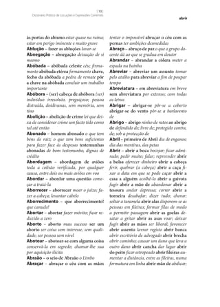 [ 13 ]
Dicionário Prático de Locuções e Expressões Correntes

às portas do abismo estar quase na ruína;
estar em perigo iminente e muito grave
Ablução – fazer as abluções lavar‑se
Abnegação – abnegação deixação de si
mesmo
Abóbada – abóbada celeste céu; firmamento abóbada etérea firmamento chave,
fecho da abóbada a pedra de remate pôr
a chave na abóbada concluir um trabalho
importante
Abóbora – (ser) cabeça de abóbora (ser)
indivíduo irresoluto, preguiçoso; pessoa
distraída, doidivanas, sem memória, sem
tino
Abolição – abolição de crime lei que deixa de considerar crime um facto tido como
tal até então
Abonado – homem abonado o que tem
bens de raiz; o que tem bens suficientes
para fazer face às despesas testemunhas
abonadas de bom testemunho, dignas de
crédito
Abordagem – abordagem de aviões
toda a colisão verificada, por qualquer
causa, entre dois ou mais aviões em voo
Abordar – abordar uma questão começar a tratá-la
Aborrecer – aborrecer moer o juízo; fazer a cabeça; levantar cabelo
Aborrecimento – que aborrecimento!
que canudo!
Abortar – abortar fazer móvito; ficar reduzido a zero
Aborto – aborto mau sucesso ser um
aborto ser coisa sem interesse, sem qualidade; ser pessoa sem nível
Abotoar – abotoar‑se com alguma coisa
conservá-la em segredo; chamar‑lhe sua
por aquisição ilícita
Abraão – o seio de Abraão o Limbo
Abraçar – abraçar o céu com as mãos

abrir

tentar o impossível abraçar o céu com as
pernas ter ambições desmedidas
Abraço – abraço de paz o que o grupo docente dá ao que se gradua em doutor
Abrandar – abrandar a cólera meter a
espada na bainha
Abreviar – abreviar um assunto tomar
pelo atalho para abreviar a fim de poupar
tempo
Abreviatura – em abreviatura em breve
sem abreviatura por extenso; com todas
as letras
Abrigar – abrigar‑se pôr‑se a coberto
abrigar‑se do vento pôr‑se a barlavento
de
Abrigo – abrigo ninho de ratos ao abrigo
de defendido de; livre de; protegido contra,
de; sob a protecção de
Abril – primeiro de Abril dia de enganos;
dia das mentiras, das petas
Abrir – abrir a boca bocejar; ficar admirado; pedir muito; falar; repreender abrir
a bolsa oferecer dinheiro abrir a cabeça
ferir, quebrar (a cabeça) abrir a caça fixar a data em que se pode caçar abrir a
casa a alguém acolhê-lo abrir a gaivota
fugir abrir a mão de abandonar abrir a
tesoura andar depressa; correr abrir a
torneira desabafar; dizer tudo; chorar;
soltar a taramela abrir alas disporem‑se as
pessoas em fileiras; formar filas de modo
a permitir passagem abrir as goelas desatar a gritar abrir as asas voar; deixar
fugir abrir as mãos ser liberal; favorecer
abrir assento lavrar registo abrir banca
abrir escritório de advogado abrir brecha
abrir caminho; causar um dano que leva a
outro dano abrir cancha dar lugar abrir
do peito ficar estropeado abrir fileiras aumentar a distância, entre as fileiras, numa
formatura em linha abrir mão de abdicar;

 