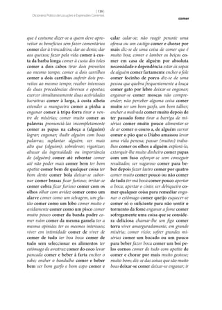 [ 139 ]
Dicionário Prático de Locuções e Expressões Correntes

que é costume dizer‑se a quem deve aproveitar os benefícios sem fazer comentários
comer dar à trincadeira; dar ao dente; dar
aos queixos; fazer pela vida comer à cus‑
ta da barba longa comer à custa dos tolos
comer a dois cabos tirar dois proveitos
ao mesmo tempo; comer a dois carrilhos
comer a dois carrilhos auferir dois proveitos ao mesmo tempo; receber interesses
de duas procedências diversas e opostas;
exercer simultaneamente duas actividades
lucrativas comer à larga, à custa alheia
estender a mangueira comer a pinha a
enganar comer à tripa-forra tirar o ventre de misérias; comer muito comer as
palavras pronunciá-las incompletamente
comer as papas na cabeça a (alguém)
lograr; enganar; iludir alguém com boas
palavras; suplantar alguém; ser mais
alto que (alguém); sobrelevar; vigarizar;
abusar da ingenuidade ou importância
de (alguém) comer até rebentar comer
até não poder mais comer bem ter bom
apetite comer bem de qualquer coisa ter
bom dente comer bola deixar‑se subornar comer brasas ficar furioso; irritar‑se
comer cobra ficar furioso comer com os
olhos olhar com avidez comer como um
alarve comer como um selvagem, um glutão comer como um lobo comer muito e
avidamente comer como um pisco comer
muito pouco comer da banda podre comer ruim comer da mesma gamela ter a
mesma opinião; ter os mesmos interesses;
viver em intimidade comer de viver de
comer de tudo ter boa boca comer de
tudo sem seleccionar os alimentos ter
estômago de avestruz comer do coco levar
pancada comer e beber à farta encher o
rabo; encher o bandulho comer e beber
bem ser bom garfo e bom copo comer e

comer

calar calar‑se; não reagir perante uma
ofensa ou um castigo comer e chorar por
mais diz‑se de uma coisa de comer que é
muito boa; comer e lamber os beiços co‑
mer em casa de alguém por absoluta
necessidade e dependência estar às sopas
de alguém comer fartamente encher o fole
comer focinho de porco diz‑se de uma
pessoa que quebra frequentemente a louça
comer gato por lebre deixar‑se enganar;
enganar‑se comer moscas não compreender; não perceber alguma coisa comer
muito ser um bom garfo, um bom talher;
encher a malvada comer muito depois de
ter passado fome tirar a barriga de misérias comer muito pouco alimentar‑se
de ar comer o couro a, de alguém surrar
comer o pão que o Diabo amassou levar
uma vida penosa; passar (muitos) trabalhos comer os olhos a alguém explorá-lo,
extorquir‑lhe muito dinheiro comer papas
com um fuso esforçar‑se sem conseguir
resultados; ser vagaroso comer para be‑
ber depois fazer lastro comer por quatro
comer muito comer pouco ou não comer
de tudo ter má boca comer pouco apertar
a boca; apertar o cinto; ser debiqueiro co‑
mer qualquer coisa para remediar enganar o estômago comer queijo esquecer‑se
comer só o suficiente para não sentir o
tormento da fome enganar a fome comer
sofregamente uma coisa que se conside‑
ra deliciosa chamar‑lhe um figo comer
terra viver amarguradamente, em grande
miséria; comer vício; sofrer grandes misérias comer um bocado ou um pouco
para beber fazer boca comer um boi pe‑
los cornos comer de tudo com apetite de
comer e chorar por mais muito gostoso;
muito bom; diz‑se das coisas que são muito
boas deixar‑se comer deixar‑se enganar; ir

 