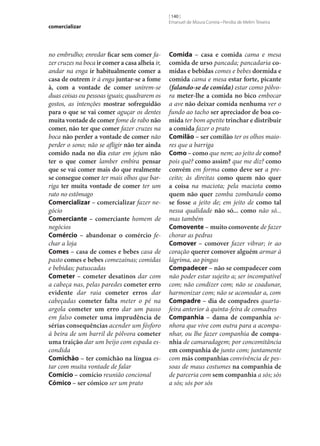 comercializar

no embrulho; enredar ficar sem comer fazer cruzes na boca ir comer a casa alheia ir,
andar na enga ir habitualmente comer a
casa de outrem ir à enga juntar‑se a fome
à, com a vontade de comer unirem‑se
duas coisas ou pessoas iguais; quadrarem os
gostos, as intenções mostrar sofreguidão
para o que se vai comer aguçar os dentes
muita vontade de comer fome de rabo não
comer, não ter que comer fazer cruzes na
boca não perder a vontade de comer não
perder o sono; não se afligir não ter ainda
comido nada no dia estar em jejum não
ter o que comer lamber embira pensar
que se vai comer mais do que realmente
se consegue comer ter mais olhos que barriga ter muita vontade de comer ter um
rato no estômago
Comercializar – comercializar fazer negócio
Comerciante – comerciante homem de
negócios
Comércio – abandonar o comércio fechar a loja
Comes – casa de comes e bebes casa de
pasto comes e bebes comezainas; comidas
e bebidas; patuscadas
Cometer – cometer desatinos dar com
a cabeça nas, pelas paredes cometer erro
evidente dar raia cometer erros dar
cabeçadas cometer falta meter o pé na
argola cometer um erro dar um passo
em falso cometer uma imprudência de
sérias consequências acender um fósforo
à beira de um barril de pólvora cometer
uma traição dar um beijo com espada escondida
Comichão – ter comichão na língua estar com muita vontade de falar
Comício – comício reunião concional
Cómico – ser cómico ser um prato

[ 140 ]
Emanuel de Moura Correia • Persília de Melim Teixeira

Comida – casa e comida cama e mesa
comida de urso pancada; pancadaria co‑
midas e bebidas comes e bebes dormida e
comida cama e mesa estar forte, picante
(falando‑se de comida) estar como pólvora meter‑lhe a comida no bico embocar
a ave não deixar comida nenhuma ver o
fundo ao tacho ser apreciador de boa co‑
mida ter bom apetite trinchar e distribuir
a comida fazer o prato
Comilão – ser comilão ter os olhos maiores que a barriga
Como – como que nem; ao jeito de como?
pois quê? como assim? que me diz? como
convém em forma como deve ser a preceito; às direitas como quem não quer
a coisa na maciota; pela maciota como
quem não quer zomba zombando como
se fosse a jeito de; em jeito de como tal
nessa qualidade não só... como não só...
mas também
Comovente – muito comovente de fazer
chorar as pedras
Comover – comover fazer vibrar; ir ao
coração querer comover alguém armar à
lágrima, ao pingas
Compadecer – não se compadecer com
não poder estar sujeito a; ser incompatível
com; não condizer com; não se coadunar,
harmonizar com; não se acomodar a, com
Compadre – dia de compadres quartafeira anterior à quinta-feira de comadres
Companhia – dama de companhia senhora que vive com outra para a acompanhar, ou lhe fazer companhia de compa‑
nhia de camaradagem; por concomitância
em companhia de junto com; juntamente
com más companhias convivência de pessoas de maus costumes na companhia de
de parceria com sem companhia a sós; sós
a sós; sós por sós

 