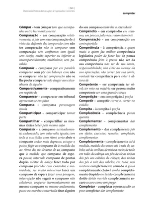 [ 141 ]
Dicionário Prático de Locuções e Expressões Correntes

Cômpar – tom cômpar tom que acompanha outro harmonicamente
Comparação – em comparação relativamente; a par com em comparação de à
vista de; defronte de; comparado com não
ter comparação não se comparar sem
comparação sem confronto; sem igual;
sem cotejo; muito superior ou inferior a;
incomparavelmente; muitíssimo; sem paralelo
Comparar – comparar pôr em paralelo
comparar com pôr em balança com não
se comparar não ter comparação não se
lhe poder comparar não chegar aos calcanhares de alguém
Comparativamente – comparativamente
em respeito de
Comparecer – comparecer em tribunal
apresentar‑se em juízo
Comparsa – comparsa personagem
muda
Comparticipar – comparticipar tomar
parte
Compartilhar – compartilhar as mes‑
mas ideias beber pelo mesmo copo
Compasso – a compasso acertadamente; cadenciado; com intervalos iguais; com
toda a exactidão; com ritmo certo abrir o
compasso andar mais depressa; estugar o
passo; fugir ao compasso de à medida de;
ao ritmo de; no decurso de ao compasso
que à medida que compasso de espe‑
ra pausa; intervalo compasso de pontas
duplas mestre de dança fazer tudo por
compasso proceder com exactidão e morosidade; ser muito minucioso fazer um
compasso de espera fazer uma paragem,
interrupção não seguir o compasso não
colaborar, cooperar harmonicamente no
mesmo compasso no mesmo andamento,
passo ou marcha concertada tirar alguém

completar

do seu compasso tirar‑lhe a serenidade
Compêndio – em compêndio em resumo; em poucas palavras; resumidamente
Compensação – em compensação em
contrapartida
Competência – à competência a quem
mais; a quem faz melhor competência
legislativa poder de fazer leis de pouca
competência feito à pressa não ser da
sua competência não ser da sua conta,
responsabilidade; não estar ao alcance da
sua apreciação; não correr por sua conta,
vontade ter competência para estar à altura de
Competente – ser competente ter nível; ter voto na matéria ser pessoa muito
competente ser uma grande cabeça
Competição – em competição à porfia
Competir – competir correr o, correr no
estádio
Compita – à compita à porfia
Complacência – complacência panos
quentes
Complementar – complementar dar
complemento
Complemento – dar complemento pôr
em efeito; executar; rematar; completar;
complementar
Completamente – completamente até à
medida, medula dos ossos; até à raiz do cabelo; até às orelhas; de meio a meio; de todo
em todo; da cabeça aos pés; desde as unhas
dos pés aos cabelos da cabeça; das unhas
dos pés à raiz dos cabelos; em tudo; sem
mistura completamente armado à guisa
completamente cheio à cunha completa‑
mente despido em leitão completamente
doido doido varrido completamente es‑
curo escuro como um prego
Completar – completar o peso acudir ao
peso completar dar complemento

 