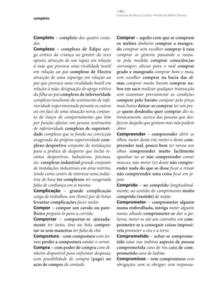 completo

Completo – completo dos quatro costados
Complexo – complexo de Édipo apego erótico da criança ao genitor do sexo
oposto; atracção de um rapaz em relação
à mãe que provoca uma rivalidade hostil
em relação ao pai complexo de Electra
atracção de uma rapariga em relação ao
pai que provoca uma rivalidade hostil em
relação à mãe; designação do apego erótico
da filha ao pai complexo de inferioridade
complexo resultante do sentimento de inferioridade experimentado perante os outros
ou em face de uma situação nova; conjunto de traços de comportamento que têm
por função afastar um penoso sentimento
de inferioridade complexo de superiori‑
dade complexo que se funda na convicção
exagerada da própria superioridade com‑
plexo desportivo conjunto de instalações
para a prática de desporto que inclui recintos desportivos, balneários, piscinas,
etc. complexo industrial grande conjunto
de instalações industriais em área restrita,
tendo como centro de interesse uma indústria de base ter complexos ter exagerada
falta de confiança em si mesmo
Complicação – grande complicação
carga de trabalhos; um (bom) par de botas
levantar complicações fazer ondas
Compor – compor um cavalo ou pare‑
lheiro prepará-lo para a corrida
Comportar – comportar‑se ajuizada‑
mente ter tento, tino na bola compor‑
tar‑se sem maneiras ter falta de chá
Compostura – com compostura com termos perder a compostura estalar o verniz
Compra – com poder de compra com dinheiro disponível para enfrentar despesas;
com possibilidade de compra (pago) no
acto de compra de contado

[ 142 ]
Emanuel de Moura Correia • Persília de Melim Teixeira

Comprar – aquilo com que se compram
os melões dinheiro comprar a mangra‑
do comprar sem escolher comprar à rasa
comprar os géneros passando a rasoura pela medida comprar consciências
corromper; aliciar para o mal comprar
grado e mangrado comprar bom e mau,
sem escolher comprar na bacia das al‑
mas comprar muito barato comprar na‑
bos em saco realizar qualquer transacção
sem examinar previamente as condições
comprar pelo barato comprar pelo preço
mais baixo deixar‑se comprar ter um preço quem desdenha quer comprar diz‑se,
ironicamente, acerca das pessoas que desfazem daquilo que gostam mas não podem
obter
Compreender – compreender abrir os
olhos; meter dente em; meter o dente com‑
preender mal, pouco bem ter névoa nos
olhos compreender muito facilmente
apanhar no ar não compreender comer
moscas; não meter (o) dente não compre‑
ender nada do que se disse ficar a trinar
não compreender uma coisa ficar em jejum
Comprido – ao comprido longitudinalmente; no sentido do comprimento muito
comprido (vestido) de mijão
Comprometer – comprometer alguém
numa embrulhada, intriga meter alguém
numa alhada comprometer‑se dar a palavra; meter‑se até aos cotovelos em com‑
prometer‑se a conseguir coisas impossí‑
veis prometer o céu e a terra
Comprometido – achar‑se comprome‑
tido estar nas imbiras aspecto de pessoa
comprometida cara de réu cara de com‑
prometido cara de ladrão
Compromisso – sem compromisso sem
obrigação; sem se obrigar; sem responsa-

 