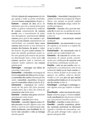 [ 143 ]
Dicionário Prático de Locuções e Expressões Correntes

bilidade solução de compromisso decisão
que agrada a todas as partes envolvidas;
consenso tomar compromisso obrigar‑se
Comum – comum de dois diz‑se do
substantivo que tem a mesma forma para
ambos os géneros (substantivo); uniforme
de comum conjuntamente de comum
acordo com o consentimento de todos;
sem discrepância; unanimemente direito
comum praxe geral é voz comum é opinião geral em comum conjuntamente; em
colectividade; em sociedade fazer causa
comum com associar os seus interesses o
comum dos homens, da gente o vulgar
dos homens, da gente senso comum conjunto das opiniões geralmente aceites sobre uma questão pela maioria das pessoas
em determinado meio; o bom senso vala
comum sepultura onde se enterram em
conjunto muitos cadáveres voz comum
opinião geral
Comungar – comungar nas ideias de
concordar; tomar parte
Comunhão – comunhão consumpção da
hóstia comunhão dos fiéis grémio da Igreja comunhão dos santos comunicação dos
santos comunhão eucarística banquete
sagrado comunhão solene profissão de fé
Comunicar – comunicar dar conhecimento de; dar parte (de); fazer presente;
mandar parte; dar à dica; dar notícia de
comunicar com deitar para
Comutar – comutar uma pena substituir
uma pena por outra menor
Conceber – conceber fazer ideia
Conceder – conceder alguma coisa a tí‑
tulo precário conceder alguma coisa com
direito a reavê-la sem indemnização con‑
ceder facilmente, com facilidade dar de
barato não conceder a vida ao inimigo
não dar quartel

concílio

Conceição – Imaculada Conceição festa
católica em honra da concepção da Virgem
Maria, sem sujeição ao pecado original
Ordem da Conceição antiga ordem honorífica portuguesa
Conceito – conceito ideia geral no con‑
ceito de no juízo de; na opinião de; no entender de; no parecer de no meu conceito
a meu ver
Concentração – concentração mental
meditação
Concernente – no concernente a no que
diz respeito a; no tocante a; a respeito de;
no que se refere a
Concertação – de concertação com de
acordo com; em conformidade com
Concerto – de concerto de acordo; unanimemente; de comum acordo, consentimento; por combinação de concerto com
de harmonia, combinação, acordo com
Concha – estar na sua concha estar comodamente, a seu belo prazer; estar no seu
isolamento meter‑se na (sua) concha retirar‑se; deixar de falar ou de actuar; não
aparecer em público; isolar‑se; desistir;
recolher‑se em casa pós em que entram
conchas pulverizadas pós de amargaritão
sair da concha revelar‑se
Conchegar – conchegar o estômago tomar alguma coisa que conforte o estômago
Conciliação – achar um termo de conci‑
liação contentar gregos e troianos tentati‑
va de conciliação fase do processo cível em
que o juiz procura conciliar as partes
Conciliar – conciliar o sono adormecer
Concílio – concílio ecuménico, plená‑
rio, nacional, provincial ou diocesano
segundo a extensão da convocatória, concílio que pode abranger toda a Igreja ou
apenas uma parte dela

 