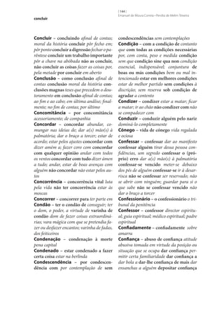 concluir

Concluir – concluindo afinal de contas;
moral da história concluir pôr fecho em;
pôr ponto concluir a digressão fechar o parêntese concluir um trabalho importante
pôr a chave na abóbada não as concluir,
não concluir as coisas fazer as coisas por,
pela metade por concluir em aberto
Conclusão – como conclusão afinal de
contas conclusão moral da história con‑
clusões magnas teses que precedem o doutoramento em conclusão afinal de contas;
ao fim e ao cabo; em última análise; finalmente; no fim de contas; por último
Concomitância – por concomitância
acessoriamente; de companhia
Concordar – concordar abundar, comungar nas ideias de; dar a(s) mão(s) à
palmatória; dar o braço a torcer; estar de
acordo; estar pelos ajustes concordar com
dizer amém a; fazer coro com concordar
com qualquer opinião andar com todos
os ventos concordar com tudo dizer ámen
a tudo; andar, estar de boas avenças com
alguém não concordar não estar pelos autos
Concorrência – concorrência vital luta
pela vida não ter concorrência estar às
moscas
Concorrer – concorrer para ter parte em
Condão – ter o condão de conseguir; ter
o dom, o poder, a virtude de varinha de
condão dom de fazer coisas extraordinárias; vara mágica com que se pretendia fazer ou desfazer encantos; varinha de fadas,
dos feiticeiros
Condenação – condenação à morte
pena capital
Condenado – estar condenado a fazer
certa coisa estar na berlinda
Condescendência – por condescen‑
dência com por contemplação de sem

[ 144 ]
Emanuel de Moura Correia • Persília de Melim Teixeira

condescendências sem contemplações
Condição – com a condição de contanto
que com todas as condições necessárias
por, com conta, peso e medida condição
sem que condição sine qua non condição
essencial, indispensável; conjuntura de
boas ou más condições bem ou mal intencionado estar em melhores condições
estar de melhor partido sem condições à
discrição; sem reserva sob condição de
agradar a contento
Condizer – condizer estar a matar; ficar
a matar; ir ao chão não condizer com não
se compadecer com
Conduzir – conduzir alguém pelo nariz
dominá-lo completamente
Cónego – vida de cónego vida regalada
e ociosa
Confessar – confessar dar ao manifesto
confessar alguém tirar dessa pessoa confidências, um segredo confessar o (pró‑
prio) erro dar a(s) mão(s) à palmatória
confessar‑se vencido meter‑se debaixo
dos pés de alguém confessar‑se ir à desarrisca não se confessar ser reservado; não
se abrir com ninguém; guardar para si o
que sabe não se confessar vencido não
dar o braço a torcer
Confessionário – o confessionário o tribunal da penitência
Confessor – confessor director espiritual; guia espiritual; médico espiritual; padre
espiritual
Confiadamente – confiadamente sobre
amarra
Confiança – abuso de confiança atitude
abusiva tomada em virtude da posição ou
situação que se ocupa dar confiança permitir certa familiaridade dar confiança a
dar bola a dar‑lhe confiança de mais dar
ensanchas a alguém depositar confiança

 