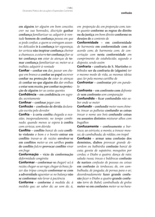 [ 145 ]
Dicionário Prático de Locuções e Expressões Correntes

em alguém ter alguém em bom conceito;
crer na sua honradez, discrição ganhar
confiança familiarizar‑se; adquirir à-vontade homem de confiança pessoa em que
se pode confiar, a quem se entregam assuntos delicados ir à confiança ter segurança;
ter certeza não inspirar confiança cheirar
a chamusco, a esturro ter confiança fiar‑se
ter confiança em estar às atenças de to‑
mar confiança familiarizar‑se; meter‑se a
tralhão; adquirir à-vontade
Confiar – confiar em dar, passar um cheque em branco a confiar ao papel escrever
confiar na protecção de estar às atenças
de confiar no que alguém diz dar orelhas
a estar sem receio, por confiar na protec‑
ção de alguém ter as costas quentes
Confidência – em confidência em segredo; secretamente
Confinar – confinar pegar com
Confissão – confissão de dívida declaração escrita pelo devedor
Confita – à certa confita chegada a ocasião; inesperadamente; no tempo combinado; quando menos se espera à confita
com certeza; sem dúvida
Conflito – conflito banzé de cuia confli‑
to violento o bom e o bonito entrar em
conflito travar‑se de razões envolver‑se
em conflitos meter‑se em sarilhos ponto
de conflito fulcro provocar conflito virar
em frege
Conformação – vício de conformação
deformidade congénita
Conformar – conformar‑se chegar(‑se) à
razão; chegar‑se ao rego; chegar às boas; fazer das tripas coração conformar‑se com
a adversidade aguentar‑se no balanço não
se conformar não levar à paciência
Conforme – conforme à medida de; à
medida que; ao sabor de; ao som de; à,

confusão

em proporção de; em proporção com; tanto quanto conforme as regras do direito
ou da justiça em bom direito conforme os
desejos de a contento de
Conformidade – em conformidade
de harmonia em conformidade com de
acordo com; de harmonia com; de concertação com nesta conformidade em
cumprimento do estabelecido; segundo o
disposto; sendo assim
Confraria – confraria de S. Martinho os
bêbedos ser da confraria de (alguém) ter
o mesmo modo de vida, as mesmas ideias
que; ler pela mesma cartilha de
Confrontar – confrontar pôr em paralelo
Confronto – em confronto com defronte
de sem confronto sem comparação
Confundido – ficar confundido não saber onde se meter
Confundir – confundir meter num chinelo; trocar as palhetas confundir as coisas
trocar o nome aos bois confundir coisas
ou assuntos distintos misturar alhos com
bugalhos
Confusamente – confusamente a barrisco; ao estricote; a monte; a trouxe-mouxe; de cambulhada; de roldão; em tropel
Confusão – armar uma confusão dos
demónios, diabos provocar grande desordem ou balbúrdia confusão banzé de
cuia; gaveta de sapateiro; mosquitos por
cordas; o Diabo a quatro; dança de rato;
salada russa; trocas e baldrocas confusão
de narizes confusão de pessoas ou coisas
em confusão às torduscas; de, em cambulhada; de jangada; de pernas para o ar;
desordenadamente fazer grande confu‑
são fazer o Diabo a quatro grande confu‑
são torre de Babel; cambulhada de grelos
meter‑se em confusões meter‑se no bara-

 