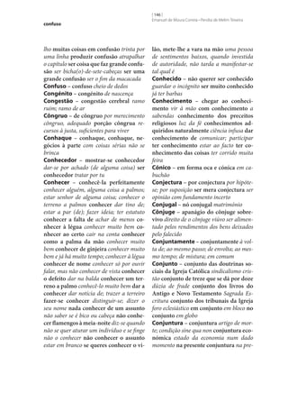 confuso

lho muitas coisas em confusão trinta por
uma linha produzir confusão atrapalhar
o capítulo ser coisa que faz grande confu‑
são ser bicha(o)-de‑sete-cabeças ser uma
grande confusão ser o fim da macacada
Confuso – confuso cheio de dedos
Congénito – congénito de nascença
Congestão – congestão cerebral ramo
ruim; ramo de ar
Côngruo – de côngruo por merecimento
côngruo, adequado porção côngrua recursos à justa, suficientes para viver
Conhaque – conhaque, conhaque, ne‑
gócios à parte com coisas sérias não se
brinca
Conhecedor – mostrar‑se conhecedor
dar‑se por achado (de alguma coisa) ser
conhecedor tratar por tu
Conhecer – conhecê-la perfeitamente
conhecer alguém, alguma coisa a palmos;
estar senhor de alguma coisa; conhecer o
terreno a palmos conhecer dar tino de;
estar a par (de); fazer ideia; ter estatuto
conhecer a falta de achar de menos co‑
nhecer à légua conhecer muito bem co‑
nhecer ao certo cair na conta conhecer
como a palma da mão conhecer muito
bem conhecer de ginjeira conhecer muito
bem e já há muito tempo; conhecer à légua
conhecer de nome conhecer só por ouvir
falar, mas não conhecer de vista conhecer
o defeito dar na balda conhecer um ter‑
reno a palmo conhecê-lo muito bem dar a
conhecer dar notícia de; trazer a terreiro
fazer‑se conhecer distinguir‑se; dizer o
seu nome nada conhecer de um assunto
não saber se é bico ou cabeça não conhe‑
cer flamengos à meia-noite diz‑se quando
não se quer aturar um indivíduo e se finge
não o conhecer não conhecer o assunto
estar em branco se queres conhecer o vi‑

[ 146 ]
Emanuel de Moura Correia • Persília de Melim Teixeira

lão, mete‑lhe a vara na mão uma pessoa
de sentimentos baixos, quando investida
de autoridade, não tarda a manifestar‑se
tal qual é
Conhecido – não querer ser conhecido
guardar o incógnito ser muito conhecido
já ter barbas
Conhecimento – chegar ao conheci‑
mento vir à mão com conhecimento a
sabendas conhecimento dos preceitos
religiosos luz da fé conhecimentos ad‑
quiridos naturalmente ciência infusa dar
conhecimento de comunicar; participar
ter conhecimento estar ao facto ter co‑
nhecimento das coisas ter corrido muita
feira
Cónico – em forma oca e cónica em cabuchão
Conjectura – por conjectura por hipótese; por suposição ser mera conjectura ser
opinião com fundamento incerto
Conjugal – nó conjugal matrimónio
Cônjuge – apanágio do cônjuge sobre‑
vivo direito de o cônjuge viúvo ser alimentado pelos rendimentos dos bens deixados
pelo falecido
Conjuntamente – conjuntamente à volta de; ao mesmo passo; de envolta; ao mesmo tempo; de mistura; em comum
Conjunto – conjunto das doutrinas so‑
ciais da Igreja Católica sindicalismo cristão conjunto de treze que se dá por doze
dúzia de frade conjunto dos livros do
Antigo e Novo Testamento Sagrada Escritura conjunto dos tribunais da Igreja
foro eclesiástico em conjunto em bloco no
conjunto em globo	
Conjuntura – conjuntura artigo de morte; condição sine qua non conjuntura eco‑
nómica estado da economia num dado
momento na presente conjuntura na pre-

 