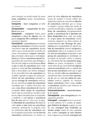 [ 147 ]
Dicionário Prático de Locuções e Expressões Correntes

sente situação; no actual estado de coisas
nesta conjuntura nestas circunstâncias;
em tal caso
Conquista – fazer conquistas ser feliz
nos amores
Conquistador – conquistador de mu‑
lheres don juan
Conquistar – conquistar tomar posse
conquistar o favor de alguém cair em
graça conquistar‑lhe a amizade roubar o
coração (a alguém)
Consciência – a consciência senso íntimo
campo de consciência conteúdo actual da
consciência caso de consciência dúvida
sobre o que a moral permite ou proíbe em
certas circunstâncias comprar consciên‑
cias corromper; aliciar para o mal consci‑
ência foro íntimo consciência moral função prática da consciência, que distingue o
bem do mal e julga os actos humanos dizer
o que se tem na consciência dizer tudo
quanto se sente em boa consciência com
toda a sinceridade; com íntima satisfação
de ter procedido bem em consciência na
verdade; segundo as regras da estrita probidade em má consciência sentindo remorsos encargo de consciência remorso;
dor de consciência exame de consciência
recordação que o católico deve fazer das
suas culpas fazer consciência de mostrar
escrúpulos fazer exame de consciência
meter mão na consciência; recordar as faltas ou culpas cometidas para se arrepender
e melhorar a vida lançar a consciência
fora de casa não ter conta com escrúpulos liberdade de consciência liberdade de
culto meter a mão (em) na consciência
examinar atentamente os próprios actos
ou sentimentos não ter consciência não
ter escrúpulos de proceder mal no foro da
consciência intimamente; no íntimo; no

conseguir

fundo da alma objecção de consciência
recusa de cumprir o serviço militar por
imperativo íntimo de consciência objector
de consciência indivíduo que se recusa
a cumprir o serviço militar por razões de
consciência (filosófica, religiosas, etc.) pela
fieira da consciência escrupulosamente
perder a consciência de si (perante um
facto inesperado) ficar, estar sem pinga
de sangue pesar na consciência causar
remorsos; despertar na alma motivos de
arrependimento por descargo de cons‑
ciência para tranquilidade de espírito re‑
bate de consciência remorso recuperar a
consciência voltar a si; recuperar os sentidos roer na consciência arrepender‑se ser
pessoa de consciência ter probidade; ter
escrúpulo de proceder contra os ditames
da consciência ter (a) consciência larga,
elástica ser pouco escrupuloso; ir facilmente além do que é permitido ter alguma
coisa na consciência sentir‑se culpado ter
boa ou má consciência sentir que se agiu
bem ou mal ter calos na consciência ser
moralmente duro, insensível ter consciên‑
cia de cair na conta ter rebate de cons‑
ciência sentir‑se culpado; ter remorsos
tomar consciência tomar corpo vender
a consciência sujeitar‑se por interesse ao
arbítrio de outrem
Consecutivamente – consecutivamen‑
te de enfiada
Conseguinte – por conseguinte por consequência; portanto
Conseguir – conseguir levar a sua avante; levar adiante; ter o condão de conse‑
guir dinheiro de alguém sangrar na veia
da arca conseguir dois resultados ao
mesmo tempo matar de uma cajadada
dois coelhos conseguir os seus intentos
levar a água ao seu moinho conseguir um

 