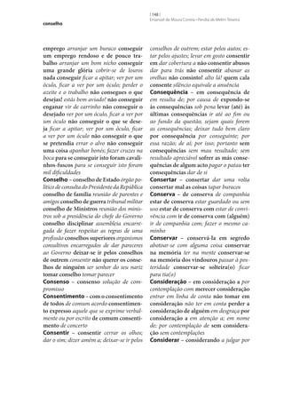 conselho

emprego arranjar um buraco conseguir
um emprego rendoso e de pouco tra‑
balho arranjar um bom nicho conseguir
uma grande glória cobrir‑se de louros
nada conseguir ficar a apitar; ver por um
óculo, ficar a ver por um óculo; perder o
azeite e o trabalho não consegues o que
desejas! estás bem aviado! não conseguir
enganar vir de carrinho não conseguir o
desejado ver por um óculo, ficar a ver por
um óculo não conseguir o que se dese‑
ja ficar a apitar; ver por um óculo, ficar
a ver por um óculo não conseguir o que
se pretendia errar o alvo não conseguir
uma coisa apanhar bonés; fazer cruzes na
boca para se conseguir isto foram cavali‑
nhos-fuscos para se conseguir isto foram
mil dificuldades
Conselho – conselho de Estado órgão político de consulta do Presidente da República
conselho de família reunião de parentes e
amigos conselho de guerra tribunal militar
conselho de Ministros reunião dos ministros sob a presidência do chefe do Governo
conselho disciplinar assembleia encarregada de fazer respeitar as regras de uma
profissão conselhos superiores organismos
consultivos encarregados de dar pareceres
ao Governo deixar‑se ir pelos conselhos
de outrem consentir não querer os conse‑
lhos de ninguém ser senhor do seu nariz
tomar conselho tomar parecer
Consenso – consenso solução de compromisso
Consentimento – com o consentimento
de todos de comum acordo consentimen‑
to expresso aquele que se exprime verbalmente ou por escrito de comum consenti‑
mento de concerto
Consentir – consentir cerrar os olhos;
dar o sim; dizer amém a; deixar‑se ir pelos

[ 148 ]
Emanuel de Moura Correia • Persília de Melim Teixeira

conselhos de outrem; estar pelos autos; estar pelos ajustes; levar em gosto consentir
em dar cobertura a não consentir abusos
dar para trás não consentir abanar as
orelhas não consinto! alto lá! quem cala
consente silêncio equivale a anuência
Consequência – em consequência de
em resulta de; por causa de expondo‑se
às consequências sob pena levar (até) às
últimas consequências ir até ao fim ou
ao fundo da questão, sejam quais forem
as consequências; deixar tudo bem claro
por consequência por conseguinte; por
essa razão; de aí; por isso; portanto sem
consequências sem mau resultado; sem
resultado apreciável sofrer as más conse‑
quências de algum acto pagar o patau ter
consequências dar de si
Consertar – consertar dar uma volta
consertar mal as coisas tapar buracos
Conserva – de conserva de companhia
estar de conserva estar guardado ou sem
uso estar de conserva com estar de convivência com ir de conserva com (alguém)
ir de companhia com; fazer o mesmo caminho
Conservar – conservá-la em segredo
abotoar‑se com alguma coisa conservar
na memória ter na mente conservar‑se
na memória dos vindouros passar à posteridade conservar‑se solteira(o) ficar
para tia(o)
Consideração – em consideração a por
contemplação com merecer consideração
entrar em linha de conta não tomar em
consideração não ter em conta perder a
consideração de alguém em desgraça por
consideração a em atenção a; em nome
de; por contemplação de sem considera‑
ção sem contemplações
Considerar – considerando a julgar por

 