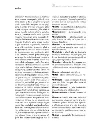 abrolho

abandonar; desistir; renunciar a; desprezar
abrir mão de um negócio pô-lo de parte
abrir muito a boca exagerar no preço;
vender caro abrir nos paus correr; fugir
abrir o apetite provocar um desejo abrir
o bico divulgar; denunciar; falar abrir o
cavalo mandar outrem retirar o que disse
abrir o compasso andar mais depressa;
estugar o passo; fugir abrir o coração desabafar abrir o espírito despertar a compreensão de alguém abrir o jogo mostrar
o que realmente se pretende; denunciar
abrir o livro injuriar; descompor abrir o
seu peito falar com toda a lealdade; revelar francamente os seus sentimentos abrir
o, do chambre, abrir o pala correr; fugir
abrir o pé fugir abrir o teatro começar a
época teatral abrir o tempo aliviar‑se o
tempo abrir os braços a receber bem abrir
os cordões à bolsa desembolsar dinheiro;
pagar muito abrir os olhos compreender;
desenganar(‑se) abrir os olhos a fazer ver
as coisas; tornar esperto abrir os peitos ter
aguamento abrir parágrafo deixar a linha
em que se escrevia e começar na seguinte,
um pouco dentro abrir praça afastar‑se
para deixar passar abrir preço taxar o valor de mercadoria abrir sinal registar (a)
assinatura em cartório notarial abrir trin‑
cheiras desaterrar abrir um buraco para
tapar outro contrair uma dívida para satisfazer outro compromisso; fugir a um mal
causando outro abrir um parêntese interromper um período ou um discurso para
dizer uma coisa diferente; começá-lo; pôr
na escrita o sinal abrir um túnel perfurar
abrir uma subscrição recolher assinaturas
com vista a uma obra meritória abrir‑se
ser franco abrir‑se com alguém desabafar
com alguém; contar os seus segredos a alguém não se abrir com ninguém não se

[ 14 ]
Emanuel de Moura Correia • Persília de Melim Teixeira

confessar num abrir e fechar de olhos de
pronto; enquanto o Diabo esfrega os olhos,
um olho; num ai; num vu; numa volta de
mão; num instante
Abrolho – os abrolhos da vida trabalhos;
dificuldades; contrariedades
Abruptamente – abruptamente como
um raio
Absolutamente – absolutamente de
todo; de todo em todo; em si; em toda a
acepção da palavra
Absoluto – em absoluto totalmente; de
modo nenhum o absoluto o que existe independentemente
Absolvição – absolvição da instância
absolvição imediata do réu, sem que o juiz,
devido à existência de qualquer obstáculo
legal, julgue o pedido do autor
Absorção – absorção de empresa caso
em que uma empresa cessa de existir, como
entidade autónoma, para se integrar noutra
Absorto – absorto de boca aberta
Abster – abster‑se recolher‑se a, aos bastidores
Abstracção – fazer abstracção de uma
coisa não fazer caso por abstracção de
um modo abstracto
Abstraccionismo – abstraccionismo
arte abstracta; arte não figurativa
Abstractamente – abstractamente em
si
Abstracto – andar abstracto andar nas
nuvens, com a cabeça nas nuvens arte abs‑
tracta arte que não descreve nem representa objectos concretos; arte não figurativa;
abstraccionismo ciência abstracta ciência
que opera sobre qualidades puras e não sobre realidades
Abstrair – abstraindo de independentemente de

 