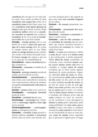 [ 149 ]
Dicionário Prático de Locuções e Expressões Correntes

considerar pôr em jogo; ter em vista; pôr,
ter, meter, levar, tomar em linha de conta
considerar com sangue frio entrar em si
considerar como ter por (bom, ruim, rico,
etc.) considerar como iguais (pessoas ou
coisas) medir pela mesma craveira, bitola
considerar melhor entrar em si conside‑
rar vencedor ou superior dar a palma a
considerar‑se ter‑se na conta de conside‑
rar‑se feliz dar‑se por bem achado
Consigo – consigo mesmo com os seus
botões; de si para si dizer (lá) para con‑
sigo, de si para consigo dizer de si para
si, consigo mesmo, para os seus botões
meter‑se consigo mesmo pensar sozinho,
sem revelar o seu íntimo nem pedir conselho trazer consigo dar origem a; dar azo
a; ser causa de; vir acompanhado de
Consistência – tomar consistência fazer
liga; avolumar‑se
Consoante – consoante à medida de; de
harmonia com
Consorte – príncipe consorte marido da
rainha, mas sem direito ao trono
Constantemente – constantemente a
toda a hora; com a mão diurna e nocturna;
com a mão nocturna e diurna; de contínuo;
sem quebra constantemente a alevantar‑se
de alevante
Constar – constar andar no ar; correr voz
Constipação – constipação intestinal
prisão de ventre
Constituir – constituir lar pôr casa
Constranger – constranger pôr o barbicacho a constranger alguém a fazer algo
exercer pressão
Constrangidamente – constrangida‑
mente a contragosto; por força
Consultar – consultar o país proceder a
eleições políticas consultar o travesseiro
dormir antes de tomar uma decisão; dei-

conta

xar uma resolução para o dia seguinte ou
para mais tarde sem consultar ninguém
de sua cabeça
Consum – de consum juntamente; reunidos
Consumação – consumação dos sécu‑
los o fim do mundo
Consumar – consumar o casamento realizar a união sexual
Consumo – sem ter tido consumo em
ser sociedade de consumo tipo de sociedade cujo sistema económico favorece o
consumismo ter consumo ter venda; ter
saída; levar baixa
Conta – à conta para diminuir o débito
à conta de por causa de à minha conta
à, por minha parte; à minha responsabilidade afinal de contas concluindo; em
conclusão; como conclusão ajustar con‑
tas regular ajustar contas com fazer as
caridades a; castigar ajuste de contas
revindicta que se toma contra alguém;
liquidação de contas pendentes; vingança; represália além da conta em demasia; excessivamente andar com as contas
em dia andar em dia; estar em dia; ter
as contas saldadas ao cabo de contas no,
por fim de contas; no fim de tudo apa‑
nhar a sua conta apanhar uma sova bo‑
tar as contas pesar os prós e os contras;
reflectir botar, lançar contas a examinar
o resultado; dar balanço; prever cair na
conta conhecer ao certo; ter consciência de; reconhecer o erro; desenganar‑se
chamar a contas pedir explicações; pedir
responsabilidades (a) com conta, peso e
medida à justa; com todas as condições
necessárias conta colectiva conta bancária da titularidade de duas ou mais pessoas conta de capitão conta exagerada
que se apresenta a alguém para ser paga;

 