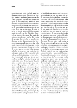 conta

conta exagerada; conta avultada conta re‑
donda conta em que se desprezam as fracções contas à moda do Porto, contas do
Porto contas em que cada um paga a sua
parte da despesa comum contas de saco
despesas sem escrituração; recebimentos e
gastos sem cálculo contas são contas antes de mais nada, exactidão e rigor; o seu
a seu dono correr por conta de estar a
cargo ou ser da responsabilidade de dar
conta aperceber‑se; dar definição; descobrir; pressentir; dar razão dar conta de
notar; responder por; acabar dar conta
do recado desempenhar‑se cabalmente
das suas tarefas dar contas explicar despesas dar contas a Deus morrer dar pela
conta pressentir; descobrir dar por conta
fazer um pagamento parcial dar‑se conta
de notar; aperceber‑se de deitar contas
calcular; orçamentar em conta barato
entrar em conta ser tido em consideração
entrar em linha de conta merecer atenção, consideração estar em conta estar
em boas condições; estar barato estar na
conta estar como deve ser; estar à justa
fazer as contas com castigar fazer con‑
ta convir fazer conta a ser útil a; servir
fazer conta de supor; esperar; tencionar
fazer (de) conta que convir que fazer
contas de cabeça saber de cabeça fazer
de conta esperar; não querer saber; supor
fazer de conta que supor fechar contas
saldá-las feitas as contas averiguando
bem; tudo bem ponderado; feito com rigor ficar muito em conta sair barato ir a
contas pensar; averiguar; investigar bem
lançar à, em conta de atribuir a; imputar; dar como causa levar a sua conta
levar uma sova levar, meter, pôr, ter, to‑
mar em linha de conta fazer menção de;
considerar; tirar vantagem de; ter em con-

[ 150 ]
Emanuel de Moura Correia • Persília de Melim Teixeira

ta liquidação de contas apuramento de
contas não correr por sua conta não ser
da sua competência não fazer conta não
interessar; não convir; não agradar não
querer contas com não se entender com;
não querer contratos ou negócios com não
são contas do teu rosário não tens nada
com isso; isso não te diz respeito não ser
da sua conta não lhe dizer respeito; não
ter nada com isso; não se querer meter no
assunto; não ser da sua competência não
ter em conta não tomar em consideração
no fim de contas em conclusão; finalmente; afinal pedir contas obrigar alguém a
dar razão dos seus actos pedir contas a
chamar a capítulo pôr as contas em dia
actualizar‑se por conta de a cargo de por
conta, peso e medida à justa; com todas
as condições necessárias por conta para
diminuir o débito por sua conta e risco
por sua iniciativa e responsabilidade sal‑
dar contas (com) pedir, tomar satisfações
a; vingar‑se de; desforrar‑se sem conta
nem peso a granel ser a conta bastar
tendo em conta a julgar por; em função
de; em atenção a ter à sua conta ter, estar
a seu cargo ter contas em aberto estar
em dívida, em falta ter em conta atender
a; tomar em consideração ter em conta
de ter por (bom, ruim, rico, etc.) ter na
conta de tratar por; considerar, reputar
como ter‑se na conta de considerar‑se;
reputar‑se; passar por; passar como tomar
à sua conta tomar sobre si, sobre os seus
ombros; tomar a seu cargo, à sua responsabilidade; encarregar‑se de; incumbir‑se
de tomar conta tomar sentido; guardar;
tomar posse trazer as suas contas salda‑
das andar, estar em dia viver por conta
de viver à custa ou às sopas de alguém;
estar sob a tutela e cuidado de

 