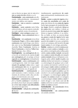contestação

com os burros na água; não ter mão de si
não se conter de riso rebolar‑se a rir
Contestação – sem contestação sem discussão; indiscutivelmente; incontestavelmente; sem réplica; sem resposta
Contestar – não se atrever a contestar
engolir a saliva
Contexto – neste contexto nesta linha,
ordem de ideias; sob este aspecto; neste plano; neste capítulo; nestas circunstâncias
Contíguo – estar contíguo a pegar com
Continência – fazer continência bater a
pala
Continente – (o) continente terra firme
Continente Negro a África estar noutro
continente estar muito longe; estar distraído; estar na Lua Novíssimo Continente
Austrália Novo Continente América o
Novo Continente a América Velho Con‑
tinente Europa, Ásia e África
Contingência – na contingência de em,
a risco de; na iminência de; a ponto de pôr
em contingência pôr em perigo; arriscar
segundo as contingências eventualmente
Continuação – com a continuação com
o prolongamento, rodar do tempo conti‑
nuação de qualquer coisa soma e segue
em continuação (de) em, no seguimento
(de); seguidamente; em, de seguida (a)
Continuamente – continuamente a
cada momento; a todo o instante; a cada
instante; de contínuo; noite e dia; sem despegar; sem intermissão; sem cessar
Continuar – comemorá-la e continuá-la
ferir a batalha continuar ir em frente; ir
por diante; ficar de pé; não parar continu‑
ar a viver mal, sempre com dificuldades
não passar da cepa torta
Continuidade – solução de continuida‑
de lacuna
Contínuo – acto contínuo em seguida;

[ 152 ]
Emanuel de Moura Correia • Persília de Melim Teixeira

imediatamente; seguidamente de contí‑
nuo continuamente; imediatamente; constantemente
Conto – contar o conto do vigário a burlar conto da carochinha peta conto de
ovos vinte dúzias de ovos conto do vigário
burla; logro; passagem de moeda falsa con‑
tos largos história complicada deixar‑se
de contos falar sem rodeios; ir direito ao
fundo da questão ir no conto (do vigário)
deixar‑se enganar, ludibriar; ir no embrulho, no balão, no bote, na conversa levar
no, passar o conto do vigário burlar sem
conto muito; sem fim; sem número; sem
quantia vir a conto vir ao caso, a propósito;
convir; ser vantajoso, útil, lucrativo vir com
(seus) contos vir com intrigas, patranhas
Contra – contra em contrário contra a cor‑
rente ao arrepio contra a vontade a arrepia-cabelo; a contrapelo; pelas orelhas; pelos
cabelos contra minha vontade mal-grado
meu contra o correr do pêlo a(o) pospelo
contra vontade à força; à sobreposse; a contragosto; pelos cabelos medir os prós e os
contras analisar previamente as vantagens
e as desvantagens de qualquer acto a realizar; analisar previamente o proveito ou as
desvantagens nadar contra a corrente pôr
peito à corrente nem pró nem contra nem
carne nem peixe o pró e o contra o que há
em favor e em contra os prós e os contras
as vantagens e as desvantagens pesar, ver
os prós e os contras estudar as vantagens
e as desvantagens remar contra a maré ir
muito devagar e com muito custo ser do
contra contrariar os outros constantemente
voltar‑se contra acometer
Contrabando – de contrabando ilícito;
proibido; de má nota
Contracorrente – em contracorrente
em sentido contrário

 