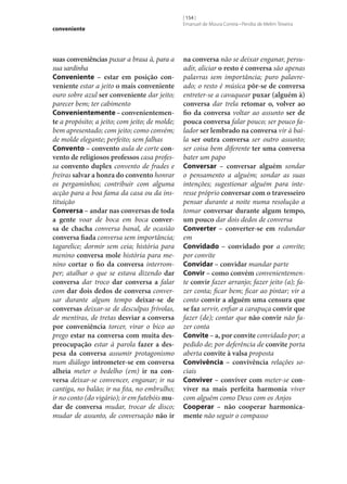 conveniente

suas conveniências puxar a brasa à, para a
sua sardinha
Conveniente – estar em posição con‑
veniente estar a jeito o mais conveniente
ouro sobre azul ser conveniente dar jeito;
parecer bem; ter cabimento
Convenientemente – convenientemen‑
te a propósito; a jeito; com jeito; de molde;
bem apresentado; com jeito; como convém;
de molde elegante; perfeito; sem falhas
Convento – convento aula de corte con‑
vento de religiosos professos casa professa convento duplex convento de frades e
freiras salvar a honra do convento honrar
os pergaminhos; contribuir com alguma
acção para a boa fama da casa ou da instituição
Conversa – andar nas conversas de toda
a gente voar de boca em boca conver‑
sa de chacha conversa banal, de ocasião
conversa fiada conversa sem importância;
tagarelice; dormir sem ceia; história para
menino conversa mole história para menino cortar o fio da conversa interromper; atalhar o que se estava dizendo dar
conversa dar troco dar conversa a falar
com dar dois dedos de conversa conversar durante algum tempo deixar‑se de
conversas deixar‑se de desculpas frívolas,
de mentiras, de tretas desviar a conversa
por conveniência torcer, virar o bico ao
prego estar na conversa com muita des‑
preocupação estar à parola fazer a des‑
pesa da conversa assumir protagonismo
num diálogo intrometer‑se em conversa
alheia meter o bedelho (em) ir na con‑
versa deixar‑se convencer, enganar; ir na
cantiga, no balão; ir na fita, no embrulho;
ir no conto (do vigário); ir em futebóis mu‑
dar de conversa mudar, trocar de disco;
mudar de assunto, de conversação não ir

[ 154 ]
Emanuel de Moura Correia • Persília de Melim Teixeira

na conversa não se deixar enganar, persuadir, aliciar o resto é conversa são apenas
palavras sem importância; puro palavreado; o resto é música pôr‑se de conversa
entreter‑se a cavaquear puxar (alguém à)
conversa dar trela retomar o, volver ao
fio da conversa voltar ao assunto ser de
pouca conversa falar pouco; ser pouco falador ser lembrado na conversa vir à baila ser outra conversa ser outro assunto;
ser coisa bem diferente ter uma conversa
bater um papo
Conversar – conversar alguém sondar
o pensamento a alguém; sondar as suas
intenções; sugestionar alguém para interesse próprio conversar com o travesseiro
pensar durante a noite numa resolução a
tomar conversar durante algum tempo,
um pouco dar dois dedos de conversa
Converter – converter‑se em redundar
em
Convidado – convidado por a convite;
por convite
Convidar – convidar mandar parte
Convir – como convém convenientemente convir fazer arranjo; fazer jeito (a); fazer conta; ficar bem; ficar ao pintar; vir a
conto convir a alguém uma censura que
se faz servir, enfiar a carapuça convir que
fazer (de); contar que não convir não fazer conta
Convite – a, por convite convidado por; a
pedido de; por deferência de convite porta
aberta convite à valsa proposta
Convivência – convivência relações sociais
Conviver – conviver com meter‑se con‑
viver na mais perfeita harmonia viver
com alguém como Deus com os Anjos
Cooperar – não cooperar harmonica‑
mente não seguir o compasso

 