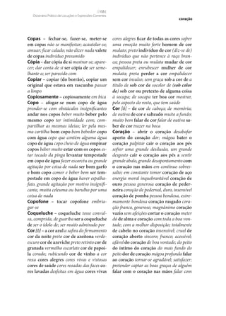 [ 155 ]
Dicionário Prático de Locuções e Expressões Correntes

Copas – fechar‑se, fazer‑se, meter‑se
em copas não se manifestar; acautelar‑se;
amuar; ficar calado; não dizer nada valete
de copas indivíduo presumido
Cópia – dar cópia de si mostrar‑se; aparecer; dar conta de si ser cópia de ser semelhante a; ser parecido com
Copiar – copiar (do borrão), copiar um
original que estava em rascunho passar
a limpo
Copiosamente – copiosamente em bica
Copo – afogar‑se num copo de água
prender‑se com obstáculos insignificantes
andar nos copos beber muito beber pelo
mesmo copo ter intimidade com; compartilhar as mesmas ideias; ler pela mesma cartilha bom copo bom bebedor copo
com água copo que contém alguma água
copo de água copo cheio de água empinar
copos beber muito estar com os copos estar tocado da pinga levantar tempestade
em copo de água fazer escarcéu ou grande
agitação por coisa de nada ser bom garfo
e bom copo comer e beber bem ser tem‑
pestade em copo de água haver espalhafato, grande agitação por motivo insignificante, muita celeuma ou barulho por uma
coisa de nada
Copofone – tocar copofone embriagar‑se
Coqueluche – coqueluche tosse convulsa, comprida, de guariba ser a coqueluche
de ser o ídolo de; ser muito admirado por
Cor [ô] – a cor azul a safira do firmamento
cor da noite preto cor de azeitona verdeescuro cor de azeviche preto retinto cor de
granada vermelho escarlate cor de papoi‑
la corado; rubicundo cor de vinho a cor
roxa cores alegres cores vivas e vistosas
cores de saúde cores rosadas das faces co‑
res lavadas desfeitas em água cores vivas

coração

cores alegres ficar de todas as cores sofrer
uma emoção muito forte homem de cor
mulato; preto indivíduo de cor (diz‑se de)
indivíduo que não pertence à raça branca; pessoa preta ou mulata mudar de cor
empalidecer; enrubescer mulher de cor
mulata; preta perder a cor empalidecer
sem cor insulso; sem graça sob a cor de a
título de sob cor de socolor de (sob color
de) sob cor ou pretexto de alguma coisa
à socapa; de socapa ter boa cor mostrar,
pelo aspecto do rosto, que tem saúde
Cor [ó] – de cor de cabeça; de memória;
de outiva de cor e salteado muito a fundo;
muito bem falar de cor falar de outiva sa‑
ber de cor trazer na boca
Coração – abrir o coração desabafar
aperto do coração dor; mágoa bater o
coração palpitar cair o coração aos pés
sofrer uma grande desilusão, um grande
desgosto cair o coração aos pés a sentir
grande abalo, grande desapontamento com
o coração nas mãos em contínuo sobressalto; em constante temor coração de aço
energia moral inquebrantável coração de
ouro pessoa generosa coração de peder‑
neira coração de pedernal, duro, insensível
coração de pomba pessoa bondosa, extremamente bondosa coração rasgado coração franco, generoso, magnânimo coração
vazio sem afeições cortar o coração meter
dó de alma e coração com toda a boa vontade; com a melhor disposição; totalmente
de cabelo no coração insensível; cruel de
coração aberto sincero; franco; acessível;
afável do coração de boa vontade; do peito
do íntimo do coração do mais fundo do
peito dor de coração mágoa profunda falar
ao coração tornar‑se agradável; satisfazer;
pretender captar as boas graças de alguém
falar com o coração nas mãos falar com

 