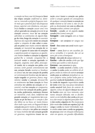corado

o coração na boca; usar de franqueza fazer
das tripas coração conformar‑se; dominar‑se, vencendo a própria fraqueza; resistir mais que o possível; fazer das fraquezas
forças; suportar com relutância, com paciência fender o coração causar uma viva
aflição gravado no coração presente ir ao
coração comover; tocar ler no coração
adivinhar os sentimentos de alguém lon‑
ge da vista, longe do coração os ausentes
depressa são esquecidos meter no coração
captar a simpatia de não caber o cora‑
ção no peito estar muito contente não ter
coração ser insensível no coração de no
centro de quem vê caras não vê corações
a aparência pode ser enganosa; as aparências iludem roubar o coração (a alguém)
ganhar‑lhe a vontade; conquistar‑lhe a
amizade sentir o coração apertado ter
desgosto, angústia; estar aflito, preocupado sentir, ter o coração aos pulos estar
ansioso; sentir grande contentamento ser
um coração lavado mostrar‑se bondoso;
ser franco ser, ter um coração de pomba
ser extremamente bondoso ser, ter um co‑
ração rasgado ser generoso, franco, magnânimo sondar o coração devassar‑lhe
os sentimentos ter bom coração ter boas
entranhas ter cabelos no coração ser insensível, cruel ter coração ser compassivo,
benevolente ter coração de pedra, grani‑
to, rocha, pederneira, mármore, bronze
ser insensível, cruel, duro, indiferente ter
grande coração ser magnânimo ter o co‑
ração ao pé da boca ter o coração à flor
dos lábios ou na boca; ser muito franco;
dizer tudo o que sente; ser linguareiro ter o
coração em querer muito a; dedicar todo o
cuidado e atenção a ter pêlos no coração
ter maus instintos ter um coração grande
ser generoso, magnânimo trazer no co‑

[ 156 ]
Emanuel de Moura Correia • Persília de Melim Teixeira

ração amar trazer o coração aos pulos
sentir o coração agitado em consequência
de qualquer comoção trazer o coração no
rosto mostrar‑se tal como é; não ser fingido ou dissimulado ver com os olhos do
coração avaliar; estimar com afeição
Corado – corado cor de papoila muito
corado feito (como) uma grã
Coragem – com coragem com as tripas
na mão
Corajoso – ser corajoso ter sangue nas
veias
Coral – fino como um coral muito esperto; sagaz
Corar – corar fazer‑se um escarlate; fazer‑se vermelho; ir à parede; dar cor ao
ouro; pôr a teia a branquear
Corça – dar pulo de corça enfurecer‑se
Corcho – cabo do corcho corda que liga
as bóias que sustêm a rede da pesca
Corcovo – aos corcovos às upas
Corda – a corda sensível a balda; o fraco andar à corda andar ao arbítrio de alguém; andar às ordens de outrem arranjar
corda para se enforcar prejudicar‑se; cavar a própria ruína; juntar lenha para se
queimar corda de funâmbulo corda bamba corda de inquerir inquerideira corda
de vento vento rijo, mas pouco duradouro
corda sensível lado fraco do carácter de
alguém; o fraco de alguém dançar na cor‑
da bamba estar em risco iminente; estar
numa situação delicada; não se decidir;
meter‑se em trabalhos dar corda a dar guita a; dar ensejo (a alguém) para falar muito dar corda a alguém dar‑lhe ensejo para
falar muito dar corda aos sapatos fugir de
canga e corda na maior intimidade; muito unidos estar com a corda na garganta,
no pescoço estar em situação embaraçosa;
estar em apuros, em grandes dificuldades

 