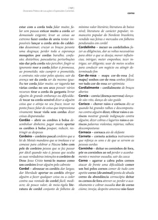 [ 157 ]
Dicionário Prático de Locuções e Expressões Correntes

estar com a corda toda falar muito; falar sem pausas esticar muito a corda ser
demasiado exigente; levar as coisas ao
extremo fazer cordas de areia tentar impossíveis lançar a corda atrás do caldei‑
rão desanimar; cruzar os braços perante
uma desgraça; perder toda a esperança
mosquitos por cordas barulho; confusão; distúrbios; pancadaria; perturbações
não dar pela corda não perceber; fingir‑se
ignorante roer a corda faltar à promessa,
ao prometido; não cumprir o prometido,
o contrato; não estar pelos ajustes; sair da
avença ser da corda ser da mesma igualha ter corda falar muito; ser tagarela ter
várias cordas no seu arco possuir vários
recursos tirar a corda da garganta livrar
alguém de grande embaraço ou dificuldade tocar na corda sensível dizer a alguém
coisa que o atinja no seu fraco; tocar no
ponto fraco; falar de coisa que impressiona
vivamente tocar viola sem cordas dizer
coisas disparatadas
Cordão – abrir os cordões à bolsa desembolsar dinheiro; pagar muito apertar
os cordões à bolsa poupar; reduzir, restringir as despesas
Cordeiro – cordeiro pascal cordeiro que a
lei de Moisés mandava que se imolasse e se
comesse para celebrar a Páscoa lobo com
pele de cordeiro pessoa que se faz passar
por dócil quando não é; pessoa que oculta
as suas verdadeiras intenções o cordeiro de
Deus Jesus Cristo torná-lo manso como
um cordeiro levar alguém pelo cabresto
Cordel – afrouxar os cordéis dar largas;
dar liberdade apertar os cordéis obrigar
alguém a fazer qualquer coisa ou a ceder
contra sua vontade de cordel fácil; medíocre; de pouco valor; de meia-tigela lite‑
ratura de cordel conjunto de folhetos de

corno

mínimo valor literário; literatura de baixo
nível; literatura de carácter popular; romanceiro popular do Nordeste brasileiro,
vendido nas feiras e mercados em folhetos
pendurados em cordel
Cordelinho – mexer os cordelinhos fazer as diligências, dar as voltas necessárias
para obter o que se deseja; mover influências; intrigar; meter empenhos; tecer intrigas; ser diligente; usar de meios ocultos
para conduzir um negócio ou atingir determinado fim
Cor-de-rosa – mapa cor-de-rosa [vd.
mapa] sonhos cor-de-rosa sonhos felizes
ver tudo cor-de-rosa ser optimista
Cordialmente – cordialmente de braços
abertos
Coreia – coreia (doença nervosa) dançade-são-vito, dança-de-são-guido
Corisco – chover raios e coriscos diz‑se
quando há grandes ralhos e descomposturas contra alguém dizer, vibrar raios e co‑
riscos mostrar grande indignação contra
alguém; dizer cobras e lagartos raios e co‑
riscos palavras violentas; injúrias; ralhos;
descomposturas
Cornaca – cornaca aio de elefante
Corneta – corneta acústica instrumento
que reforça os sons e de que se servem as
pessoas surdas
Corninho – deitar os corninhos de fora,
pôr os corninhos ao sol perder o acanhamento e mostrar ousadia; sair da casca
Corno – agarrar a cabra pelos cornos
atacar de frente uma dificuldade comer
um boi pelos cornos comer de tudo com
apetite corno (do animal) ponta de abada
corno da abundância cornucópia deitar
os cornos de fora atrever‑se; perder o acanhamento e cobrar ousadia dor de corno
ciúme; inveja; despeito amoroso não fazer

 