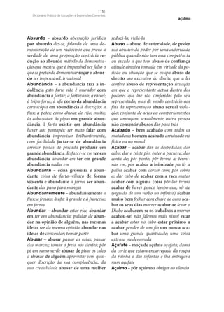 [ 15 ]
Dicionário Prático de Locuções e Expressões Correntes

Absurdo – absurdo aberração jurídica
por absurdo diz‑se, falando de uma demonstração de um raciocínio que prova a
verdade de uma proposição contrária re‑
dução ao absurdo método de demonstração que mostra que é impossível ser falso o
que se pretende demonstrar roçar o absur‑
do ser impensável, irracional
Abundância – a abundância traz a in‑
dolência gato farto não é murador com
abundância a fartar; à fartazana; a raivel;
à tripa-forra; à ufa corno da abundância
cornucópia em abundância à discrição; a
flux; a potes; como chuva; de rijo; muito;
às cabazadas; às pipas em grande abun‑
dância à farta existir em abundância
haver aos pontapés; ser mato falar com
abundância improvisar brilhantemente,
com facilidade jactar‑se de abundância
arrotar postas de pescada produzir em
grande abundância desfazer‑se em ter em
abundância abundar em ter em grande
abundância nadar em
Abundante – coisa grosseira e abun‑
dante coisa de farta-velhaco de forma
violenta e abundante a jorros ser abun‑
dante dar pano para mangas
Abundantemente – abundantemente a
flux; a frouxo; à ufa; à grande e à francesa;
em jorros
Abundar – abundar estar rico abundar
em ter em abundância; pulular de abun‑
dar na opinião de alguém, nas mesmas
ideias ser da mesma opinião abundar nas
ideias de concordar; tomar parte
Abusar – abusar passar as raias; passar
das marcas; tomar o freio nos dentes; pôr
pé em ramo verde abusar de pisar os calos
a abusar de alguém aproveitar sem qualquer discrição da sua complacência, da
sua credulidade abusar de uma mulher

açalmo

seduzi-la; violá-la
Abuso – abuso de autoridade, de poder
uso abusivo do poder por uma autoridade
pública quando não tem essa competência
ou excede a que tem abuso de confiança
atitude abusiva tomada em virtude da posição ou situação que se ocupa abuso de
direito uso excessivo do direito que a lei
confere abuso de representação situação
em que o representante actua dentro dos
poderes que lhe são conferidos pelo seu
representado, mas de modo contrário aos
fins da representação abuso sexual violação; conjunto de actos ou comportamentos
que ameaçam sexualmente outra pessoa
não consentir abusos dar para trás
Acabado – bem acabado com todos os
matadores homem acabado arruinado no
físico ou no moral
Acabar – acabar dar as despedidas; dar
cabo; dar o triste pio; bater a pacuera; dar
conta de; pôr ponto; pôr termo a; terminar em, por acabar a inimizade partir a
palha acabar com cortar com; pôr cobro
a; dar cabo de acabar com a raça matar
acabar com alguma coisa pôr‑lhe termo
acabar de haver pouco tempo que; vir de
(seguido de um verbo no infinito) acabar
muito bem fechar com chave de ouro aca‑
bar os seus dias morrer acabar‑se levar o
Diabo acabarem‑se os trabalhos a morrer
acabou‑se! não falemos mais nisso! estar
a acabar estar no cabo estar próximo a
acabar pender de um fio um nunca aca‑
bar uma grande quantidade; uma coisa
extensa ou demorada
Açafate – moça de açafate açafata; dama
da corte que estava encarregada da roupa
da rainha e das infantas e lha entregava
num açafate
Açaimo – pôr açaimo a obrigar ao silêncio

 