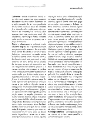[ 159 ]
Dicionário Prático de Locuções e Expressões Correntes

Corrente – andar ao corrente andar, estar informado ao corrente a par ao sabor
da corrente à deriva contra a corrente ao
arrepio corrente de ar correspondência
de ar; vento encanado estar ao corrente
ficar sabendo; saber; andar, estar informado ficar ao corrente ficar sabendo; saber
moente e corrente pronto para servir pôr
ao corrente informar pôr peito à corrente
nadar contra a corrente preço corrente o
preço do mercado
Correr – a bem correr a unhas de cavalo
ao correr da pena diz‑se quando se escreve
sem pensar muito ao correr de no sentido
de ao correr do cabelo ao correr do pêlo;
facilmente; suavemente correndo muito
à desfilada correr abrir a tesoura; abrir o,
do chambre; abrir nos paus; abrir o pala;
andar no ar; dar à perna; dar às canelas;
dar às ancas; meter o pé na carreira; meter o pé pelo mundo correr a apressar‑se a
correr a cortina calar‑se correr a cortina
sobre cobrir; encobrir correr a coxia andar
muito; andar sem destino; vadiar correr a
foguetes entusiasmar‑se por coisa insignificante; ir atrás de balões correr a toque de
caixa expulsar com pancadas ou ameaças
correr a voz andar‑se dizendo correr a
zona passear observando correr alguém à
batatada afastar insultuosamente; afugentar agressivamente correr aposta apostar;
porfiar correr as capelas frequentar na
mesma ocasião diversas adegas ou lugares
que fornecem bebidas alcoólicas correr as
sete partidas do mundo andar por muitas
terras; viajar muito correr atrás das bor‑
boletas deixar‑se levar por ilusões correr
atrás de foguetes cansar‑se por coisa vã;
entusiasmar‑se por uma coisa de pouca
monta, importância correr ceca e meca,
andar por muitas terras; ir a toda a parte;

correspondência

viajar por muitas terras correr com expulsar correr com alguém despedir; mandar
embora; expulsar correr como um galgo
correr muito e depressa correr de boca em
boca andar nas conversas de toda a gente
correr em bica verter sem interrupção cor‑
rer em sentido contrário à corrente fazer
revessa correr grande risco estar entre a
cruz e a caldeirinha correr mal estar com
azar correr montes e vales afadigar‑se
para obter alguma coisa correr (o) mundo
viajar muito correr o, no estádio competir;
disputar o prémio correr o perigo, risco
(de) estar exposto a (perigo) correr o sino
tocá-lo, agitando-o correr parelhas igualar; ir a par; ombrear; rivalizar correr por
conta de estar a cargo ou ser da responsabilidade de correr precipitadamente ir de
levada correr risco estar exposto correr so‑
bre rodas correr às mil maravilhas correr
tudo muito bem ir de vento em popa cor‑
rer voz constar; divulgar‑se correrem‑lhe
bem as coisas estar com sorte corres peri‑
go! estás bem aviado! deitar a correr dar
às trancas deixar correr não se importar
deixar correr a fita deixar correr as coisas;
não se importar deixar correr a pena estender‑se num assunto deixar correr o barco
deixar as coisas como estão para ver o que
acontecerá deixar correr o marfim esperar
os acontecimentos sem se preocupar; deixar correr o barco, a fita, o marfim fazer
correr muita tinta dar que falar fiar‑se na
Virgem e não correr não empregar esforço
próprio, confiado no dos outros não correr
a direito, mas sim furtando o corpo furtar
as voltas não correr por sua conta, vonta‑
de não ser da sua competência
Correspondência – correspondência de
ar corrente de ar fazer correspondência
corresponder; fazer simetria

 