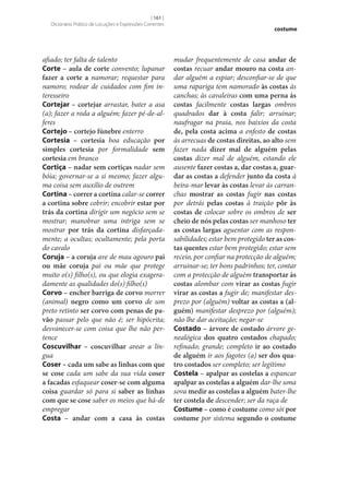 [ 161 ]
Dicionário Prático de Locuções e Expressões Correntes

afiado; ter falta de talento
Corte – aula de corte convento; lupanar
fazer a corte a namorar; requestar para
namoro; rodear de cuidados com fim interesseiro
Cortejar – cortejar arrastar, bater a asa
(a); fazer a roda a alguém; fazer pé-de-alferes
Cortejo – cortejo fúnebre enterro
Cortesia – cortesia boa educação por
simples cortesia por formalidade sem
cortesia em branco
Cortiça – nadar sem cortiças nadar sem
bóia; governar‑se a si mesmo; fazer alguma coisa sem auxílio de outrem
Cortina – correr a cortina calar‑se correr
a cortina sobre cobrir; encobrir estar por
trás da cortina dirigir um negócio sem se
mostrar; manobrar uma intriga sem se
mostrar por trás da cortina disfarçadamente; a ocultas; ocultamente; pela porta
do cavalo
Coruja – a coruja ave de mau agouro pai
ou mãe coruja pai ou mãe que protege
muito o(s) filho(s), ou que elogia exageradamente as qualidades do(s) filho(s)
Corvo – encher barriga de corvo morrer
(animal) negro como um corvo de um
preto retinto ser corvo com penas de pa‑
vão passar pelo que não é; ser hipócrita;
desvanecer‑se com coisa que lhe não pertence
Coscuvilhar – coscuvilhar arear a língua
Coser – cada um sabe as linhas com que
se cose cada um sabe da sua vida coser
a facadas esfaquear coser‑se com alguma
coisa guardar só para si saber as linhas
com que se cose saber os meios que há-de
empregar
Costa – andar com a casa às costas

costume

mudar frequentemente de casa andar de
costas recuar andar mouro na costa andar alguém a espiar; desconfiar‑se de que
uma rapariga tem namorado às costas às
canchas; às cavaleiras com uma perna às
costas facilmente costas largas ombros
quadrados dar à costa falir; arruinar;
naufragar na praia, nos baixios da costa
de, pela costa acima a enfesto de costas
às arrecuas de costas direitas, ao alto sem
fazer nada dizer mal de alguém pelas
costas dizer mal de alguém, estando ele
ausente fazer costas a, dar costas a, guar‑
dar as costas a defender junto da costa à
beira-mar levar às costas levar às carranchas mostrar as costas fugir nas costas
por detrás pelas costas à traição pôr às
costas de colocar sobre os ombros de ser
cheio de nós pelas costas ser manhoso ter
as costas largas aguentar com as responsabilidades; estar bem protegido ter as cos‑
tas quentes estar bem protegido; estar sem
receio, por confiar na protecção de alguém;
arruinar‑se; ter bons padrinhos; ter, contar
com a protecção de alguém transportar às
costas alombar com virar as costas fugir
virar as costas a fugir de; manifestar desprezo por (alguém) voltar as costas a (al‑
guém) manifestar desprezo por (alguém);
não lhe dar aceitação; negar‑se
Costado – árvore de costado árvore genealógica dos quatro costados chapado;
refinado; grande; completo ir ao costado
de alguém ir aos fagotes (a) ser dos qua‑
tro costados ser completo; ser legítimo
Costela – apalpar as costelas a espancar
apalpar as costelas a alguém dar‑lhe uma
sova medir as costelas a alguém bater‑lhe
ter costela de descender; ser da raça de
Costume – como é costume como sói por
costume por sistema segundo o costume

 