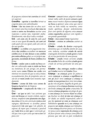 [ 163 ]
Dicionário Prático de Locuções e Expressões Correntes

de pequena estatura ter craveira ter nível;
ser superior
Cravelha – apertar a cravelha tornar‑se
exigente para com subordinados
Cravo – dar no cravo dar no alvo; acertar; tomar uma boa resolução dar uma no
cravo e outra na ferradura acertar uma
respostas e outras não; responder atabalhoadamente; não dizer toda a verdade
Cré – cré com cré, lé com lé cada qual
com os seus iguais lé com lé, cré com cré
cada qual com seu igual; cada um com os
da sua igualha
Crédito – a crédito sem pagamento imediato dar crédito a acreditar em merecer
crédito fazer fé não deixar o seu crédito
por mãos alheias gabar‑se a si próprio ne‑
gociante, sociedade de bons créditos boa
firma
Credo – andar com o credo na boca andar em sobressalto com o credo na boca
na iminência de um perigo; em permanente susto como Pilatos no credo sem
interesse no assunto de que se está a tratar;
escusadamente; fora de propósito; sem razão de ser num credo num instante; rapidamente
Creme – creme de leite nata creme de
limpeza facial leite de limpeza
Crepúsculo – crepúsculo da vida a velhice
Crer – ao que se crê é voz corrente que
crer em bruxas ser muito crédulo, supersticioso, simplório crer piamente em algu‑
ma coisa crê-la com convicção custa a crer
repugna; dificilmente se acredita; parece
impossível é de crer que é de admitir, de
esperar, de supor que; é natural, é possível
que tudo leva a crer que é convicção geral que; tem‑se por certo que ver e crer ver
para crer

criança

Crescer – crescer tomar, adquirir volume;
tomar vulto; subir de ponto crescer a pal‑
mos crescer muito e depressa crescer água
na boca a apetecer uma coisa que está à
vista ou bem retida na memória, como
muito apetitosa; desejar ardentemente;
ficar com apetite de alguma coisa crescer
como cogumelos aparecer com rapidez e
em grande quantidade
Creso – rico como Creso riquíssimo
Crestar – crestar as colmeias castrar as
colmeias
Criada – criada de dentro empregada
doméstica que só trabalha dentro de casa,
sem, todavia, cozinhar criada de servir
empregada doméstica criada grave criada
do serviço particular de uma pessoa
Criado – criado irmão servente criado
de cozinha bicho da cozinha criado grave
criado do serviço particular de uma pessoa
Criador – dar, entregar, render a alma
ao Criador morrer o Criador Deus
Criança – as crianças gente de palmo e
meio começar a criança a equilibrar‑se
em pé fazer teres começar a criança a
suster‑se nas pernas fazer tem-tem crian‑
ça dez-réis de gente; migalha de gente; pessoa pouco séria criança chorona manteiga
derretida criança de peito criancinha de
mama criança pequena um pingo de gente em criança em menino fazer‑se crian‑
ça chuchar no dedo já não ser criança já
ter idade; ser adulto responsável; saber o
que faz parecer‑se com as crianças usar
babadouro quando se é, era criança em
pequeno ser ainda criança usar babadouro ser criança discorrer pouco; ser leviano;
ter pouco juízo suposição de criança acto
de fazer passar uma criança como filho de
pessoas que não são os pais verdadeiros

 