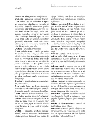 criançola

voltar a ser criança tornar a engatinhar
Criançola – criançola cinco-réis de gente
Criar – criar tirar do nada criar aos pei‑
tos amamentar criar barriga engordar na
ociosidade criar calo habituar‑se; ganhar
experiência criar intrigas andar com novelos criar mofo criar bafio, bolor criar
moleja engordar; tornar‑se preguiçoso
criar raízes (facilmente) pegar de estaca de criar bicho em grande quantidade
(pancada) não criar mofo não parar;
estar sempre em movimento pancada de
criar bicho muita pancada
Criatura – criatura ser humano
Crime – abolição de crime lei que deixa
de considerar crime um facto tido como
tal até então crime crapuloso crime cujo
móbil é o roubo crime de lesa-majestade
crime contra o rei ou algum membro da
família real crime de lesa-pátria crime
contra o poder soberano de um estado
crime de leso-patriotismo crime contra
o patriotismo crime de leso‑sentimento
falta que ofende os sentimentos de outrem
ser crime que brada ao céu ser uma grande injustiça
Criminal – certificado do registo crimi‑
nal folha corrida
Crise – crise de nervos descarga emotiva
súbita entrar em crise começar a sentir dificuldades, a perder o interesse do público
Crista – abaixar a crista submeter‑se; desistir baixar a crista submeter(‑se) erguer
a crista tomar atitude arrogante estar na
crista da onda estar em evidência; estar
na mó de cima jogar as cristas bulhar;
brigar levantar a crista mostrar orgulho,
arrogância
Cristão – sectários cristãos (antica‑
tólicos) irmãos morávios sindicalismo
cristão conjunto das doutrinas sociais da

[ 164 ]
Emanuel de Moura Correia • Persília de Melim Teixeira

Igreja Católica, com base na associação
profissional dos trabalhadores; socialismo
reformista
Cristo – a esposa de Jesus Cristo a Igreja a mãe de Jesus Cristo a Virgem Maria
bancar o Cristo, ser um Cristo pagar
pelos outros era de Cristo era que decorre desde o nascimento de Cristo fazer o
Cristo manter‑se nas argolas com os braços abertos Jesus Cristo (o) Bom Pastor;
Filho Natural; o Unigénito de Deus pobre
de Cristo pessoa desvalida, infeliz pôr al‑
guém num Cristo martirizar alguém san‑
gue de Cristo vinho Vigário de Cristo o
Papa
Critério – critério são bom senso
Crítica – dar, abrir margem a críticas e
censuras dar o flanco espírito de crítica
tendência para sublinhar defeitos dos outros
Criticar – criticar meter a ripa em criti‑
car acremente meter a ronca em alguém;
meter a taca em; meter as botas em criti‑
car os defeitos alheios e não conhecer os
próprios ver o argueiro no olho alheio e
não ver a trave no seu olho
Crítico – aparato crítico conjunto das variantes e das notas registadas por um editor na edição crítica de um texto estar em
situação crítica estar bem aviado estar
numa situação crítica estar frito
Crocodilo – lágrimas de crocodilo queixa, choradeira fingida e traiçoeira; choro
fingido; lágrimas fingidas; queixumes fingidos
Crosta – a crosta terrestre a camada solidificada do nosso Globo
Cru – estar cru estar apenas esboçado; estar em esboço, em verde; não saber nada;
não ter experiência nu e cru sem disfarce;
em toda a rudeza; tal como é

 