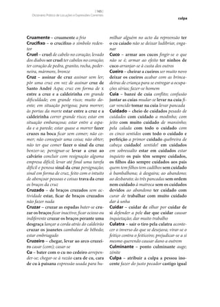[ 165 ]
Dicionário Prático de Locuções e Expressões Correntes

Cruamente – cruamente a frio
Crucifixo – o crucifixo o símbolo redentor
Cruel – cruel de cabelo no coração; levado
dos diabos ser cruel ter cabelos no coração;
ter coração de pedra, granito, rocha, pederneira, mármore, bronze
Cruz – assinar de cruz assinar sem ler;
pôr uma cruz em vez de assinar cruz de
Santo André Aspa; cruz em forma de x
entre a cruz e a caldeirinha em grande
dificuldade; em grande risco; muito doente; em situação perigosa; para morrer;
às portas da morte estar entre a cruz e a
caldeirinha correr grande risco; estar em
situação embaraçosa; estar entre a espada e a parede; estar quase a morrer fazer
cruzes na boca ficar sem comer; não comer; não conseguir uma coisa; não obter;
não ter que comer fazer o sinal da cruz
benzer‑se; persignar‑se levar a cruz ao
calvário concluir com resignação alguma
empresa difícil; levar até final uma tarefa
difícil e penosa sinal da cruz persignação;
sinal em forma de cruz, feito com o intuito
de abençoar pessoas e coisas trava da cruz
os braços da cruz
Cruzado – de braços cruzados sem actividade estar, ficar de braços cruzados
não fazer nada
Cruzar – cruzar as espadas bater‑se cru‑
zar os braços ficar inactivo; ficar ocioso ou
indiferente cruzar os braços perante uma
desgraça lançar a corda atrás do caldeirão
cruzar os joanetes cambalear de bêbedo;
estar embriagado
Cruzeiro – chegar, levar ao arco cruzei‑
ro casar (com); casar‑se
Cu – bater com o cu no cedeiro arrepender‑se; chegar‑se à razão cara de cu, cara
de cu à paisana expressão usada para hu-

culpa

milhar alguém no acto da repreensão ter
o cu caiado não se deixar ludibriar, enganar
Cuco – armar aos cucos fingir‑se o que
não se é; armar ao efeito ter ninhos de
cuco arranjar‑se à custa dos outros
Cueiro – cheirar a cueiros ser muito novo
deixar os cueiros acabar com as brincadeiras de criança para se entregar a ocupações sérias; fazer‑se homem
Cuia – banzé de cuia conflito; confusão
juntar as cuias mudar‑se levar na cuia ficar vencido tomar na cuia levar pancada
Cuidado – cheio de cuidados pesado de
cuidados com cuidado a modinho; com
jeito com muito cuidado de mansinho;
pela calada com todo o cuidado com
os cinco sentidos com todo o cuidado e
perfeição a primor cuidado quebreira de
cabeça cuidado! sentido! em cuidados
em sobressalto estar em cuidados estar
inquieto os pais têm sempre cuidados,
os filhos dão sempre cuidados aos pais
quem tem filhos tem cadilhos sem cuidado
à bambalhona; à desgaira; ao abandono;
ao desbarato; às três pancadas sem ordem
nem cuidado à matroca sem os cuidados
devidos ao abandono ter cuidado com
curar de trabalhar com muito cuidado
dar à unha
Cuidar – cuidar de olhar por cuidar de
si defender a pele dar que cuidar causar
inquietação; dar muito trabalho
Culatra – sair o tiro pela culatra acontecer o inverso do que se desejava; virar‑se o
feitiço contra o feiticeiro; prejudicar‑se a si
mesmo querendo causar dano a outrem
Culminante – ponto culminante auge;
zénite
Culpa – atribuir a culpa a pessoa ino‑
cente fazer do justo pecador castigo igual

 