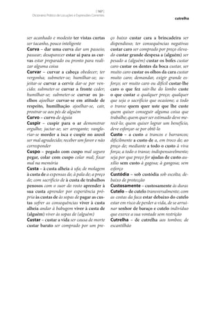 [ 167 ]
Dicionário Prático de Locuções e Expressões Correntes

ser acanhado e modesto ter vistas curtas
ser tacanho, pouco inteligente
Curva – dar uma curva dar um passeio;
passear; desaparecer estar aí para as cur‑
vas estar preparado ou pronto para realizar alguma coisa
Curvar – curvar a cabeça obedecer; ter
vergonha; submeter‑se; humilhar‑se; sujeitar‑se curvar a cerviz dar‑se por vencido; submeter‑se curvar a fronte ceder;
humilhar‑se; submeter‑se curvar os jo‑
elhos ajoelhar curvar‑se em atitude de
respeito, humilhação ajoelhar‑se, cair,
prostrar‑se aos pés de alguém
Curvo – curvo de águia
Cuspir – cuspir para o ar demonstrar
orgulho; jactar‑se; ser arrogante; vangloriar‑se morder a isca e cuspir no anzol
ser mal agradecido; receber um favor e não
corresponder
Cuspo – pegado com cuspo mal seguro
pegar, colar com cuspo colar mal; fixar
mal na memória
Custa – à custa alheia à ufa; de molagem
à custa de a expensas de; à pala de; a preço
de; com sacrifício de à custa de trabalhos
penosos com o suor do rosto aprender à
sua custa aprender por experiência própria às custas de às sopas de pagar as cus‑
tas sofrer as consequências viver à custa
alheia andar à babugem viver à custa de
(alguém) viver às sopas de (alguém)
Custar – custar a vida ser causa de morte
custar barato ser comprado por um pre-

cutrelha

ço baixo custar cara a brincadeira ser
dispendioso; ter consequências negativas
custar caro ser comprado por preço elevado custar grande despesa a (alguém) ser
pesado a (alguém) custar os bofes custar
caro custar os dentes da boca custar, ser
muito caro custar os olhos da cara custar
muito caro; demandar, exigir grande esforço; ser muito caro ou difícil custar‑lhe
caro o que fez sair‑lhe do lombo custe
o que custar a qualquer preço; qualquer
que seja o sacrifício que ocasione; a todo
o transe quem quer uste que lhe custe
quem quiser conseguir alguma coisa que
trabalhe; quem quer ser estimado deve merecê-lo; quem quiser lograr um benefício,
deve esforçar‑se por obtê-lo
Custo – a custo a trancos e barrancos;
dificilmente a custo de a, em troco de; ao
preço de; mediante a todo o custo à viva
força; a todo o transe; indispensavelmente;
seja por que preço for ajudas de custo auxílio sem custo à gagosa; à gangosa; sem
esforço
Custódia – sob custódia sob escolta; debaixo de protecção
Custosamente – custosamente às duras
Cutelo – de cutelo transversalmente; com
as costas da faca estar debaixo do cutelo
estar em risco de perder a vida, de se arruinar senhor de baraço e cutelo indivíduo
que exerce a sua vontade sem restrição
Cutrelha – de cutrelha aos tombos; de
escantilhão

 