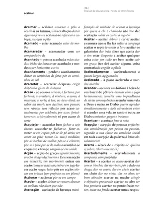 acalmar

Acalmar – acalmar amaciar o pêlo a
acalmar os ânimos, uma exaltação deitar
água na fervura acalmar‑se refrescar a cabeça; sossegar o pito
Acamado – estar acamado estar de molho
Acamaradar – acamaradar com ser
companheiro de
Acanhado – pessoa acanhada mãos atadas; bicho do buraco ser acanhado e mo‑
desto ter horizontes curtos
Acanhamento – perder o acanhamento
deitar os corninhos de fora; pôr os corninhos ao sol
Acarretar – acarretar despesas exigir
dispêndio, gasto de dinheiro
Acaso – ao acaso a acertar; à fortuna; por
fortuna; à aventura; à ventura; a esmo; à
matroca; à sorte; à toa; ao deus-dará; ao
sabor da maré; sem destino; sem pensar;
sem rebuço; sem reflexão por acaso casualmente; por acidente; por azar; fortuitamente; acidentalmente só por acaso de
sorte
Acautelar – acautelar bem fechar a sete
chaves acautelar‑se fechar‑se, fazer‑se,
meter‑se em copas; pôr‑se de pé atrás; ter
amor ao pêlo; tomar (as suas) medidas;
pôr as barbas de molho; pôr‑se a coberto;
pôr‑se a pau; pôr‑se de atalaia acautelar‑se
enquanto é tempo sangrar‑se em saúde
Acção – acção de graças agradecimento;
oração de agradecimento a Deus em acção
em exercício; em movimento entrar em
acção começar a actuar; entrar em jogo fa‑
zer acção reagir; lutar pôr em acção colocar em prática (um projecto ou um plano)
Accionar – accionar pôr‑se em campo
Aceder – aceder deixar‑se vencer; abanar
as orelhas; não dizer que não
Aceitação – aceitação de herança mani-

[ 16 ]
Emanuel de Moura Correia • Persília de Melim Teixeira

festação de vontade de aceitar a herança
por quem a ela é chamado não lhe dar
aceitação voltar as costas a alguém
Aceitar – aceitar dobrar a cerviz aceitar
a censura que se lhe faz enfiar a carapuça
aceitar o repto levantar a luva aceitar os
galanteios dar trela dizer que aceita dar
o sim estar disposto a aceitar qualquer
coisa estar por tudo ser bem aceite cair
em graça (ter de) aceitar alguma coisa
contrariado engolir a pílula
Aceleradamente – aceleradamente a
passos largos, agigantados
Acelerado – a passo acelerado a marche-marche
Acender – acender um fósforo à beira de
um barril de pólvora brincar com o fogo
levianamente; cometer uma imprudência
de sérias consequências acender uma vela
a Deus e outra ao Diabo querer agradar
simultaneamente a dois adversários entre
si acender uma vela ao santo e outra ao
Diabo contentar gregos e troianos
Acentuar – acentuar ferir a nota
Acepção – acepção de pessoas preferência; consideração por pessoa ou pessoas,
segundo a sua classe ou condição social
em toda a acepção da palavra à letra; absolutamente
Acerca – acerca de a respeito de; quanto
a; sobre; relativamente (a)
Acertadamente – acertadamente a
compasso; com propósito
Acertar – a acertar ao acaso acertar dar
com o trincho; dar no vinte; pôr o dedo na
chaga; dar no cravo; dar em cheio acertar
em cheio dar no vinte; dar no alvo; ser
bom atirador acertar na muche atingir
o objectivo procurado acertar no alvo ter
boa pontaria acertar no ponto fraco mexer, tocar na ferida acertar umas respos‑

 
