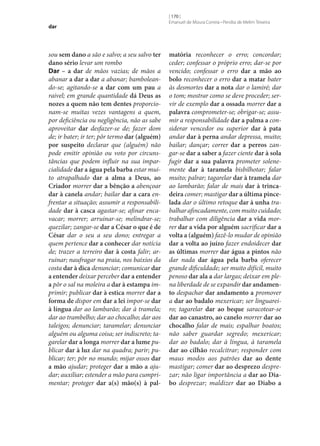 dar

sou sem dano a são e salvo; a seu salvo ter
dano sério levar um rombo
Dar – a dar de mãos vazias; de mãos a
abanar a dar a dar a abanar; bamboleando‑se; agitando‑se a dar com um pau a
raivel; em grande quantidade dá Deus as
nozes a quem não tem dentes proporcionam‑se muitas vezes vantagens a quem,
por deficiência ou negligência, não as sabe
aproveitar dar desfazer‑se de; fazer dom
de; ir bater; ir ter; pôr termo dar (alguém)
por suspeito declarar que (alguém) não
pode emitir opinião ou voto por circunstâncias que podem influir na sua imparcialidade dar a água pela barba estar muito atrapalhado dar a alma a Deus, ao
Criador morrer dar a bênção a abençoar
dar à canela andar; bailar dar a cara enfrentar a situação; assumir a responsabilidade dar à casca agastar‑se; afinar encavacar; morrer; arruinar‑se; melindrar‑se;
quezilar; zangar‑se dar a César o que é de
César dar o seu a seu dono; entregar a
quem pertence dar a conhecer dar notícia
de; trazer a terreiro dar à costa falir; arruinar; naufragar na praia, nos baixios da
costa dar à dica denunciar; comunicar dar
a entender deixar perceber dar a entender
a pôr o sal na moleira a dar à estampa imprimir; publicar dar à estica morrer dar a
forma de dispor em dar a lei impor‑se dar
à língua dar ao lambarão; dar à tramela;
dar ao trambelho; dar ao chocalho; dar aos
taleigos; denunciar; taramelar; denunciar
alguém ou alguma coisa; ser indiscreto; tagarelar dar a longa morrer dar a lume publicar dar à luz dar na quadra; parir; publicar; ter; pôr no mundo; mijar ossos dar
a mão ajudar; proteger dar a mão a ajudar; auxiliar; estender a mão para cumprimentar; proteger dar a(s) mão(s) à pal‑

[ 170 ]
Emanuel de Moura Correia • Persília de Melim Teixeira

matória reconhecer o erro; concordar;
ceder; confessar o próprio erro; dar‑se por
vencido; confessar o erro dar a mão ao
bolo reconhecer o erro dar a matar bater
às desmortes dar a nota dar o lamiré; dar
o tom; mostrar como se deve proceder; servir de exemplo dar a ossada morrer dar a
palavra comprometer‑se; obrigar‑se; assumir a responsabilidade dar a palma a considerar vencedor ou superior dar à pata
andar dar à perna andar depressa, muito;
bailar; dançar; correr dar a perros zangar‑se dar a saber a fazer ciente dar à sola
fugir dar a sua palavra prometer solenemente dar à taramela bisbilhotar; falar
muito; palrar; tagarelar dar à tramela dar
ao lambarão; falar de mais dar à trinca‑
deira comer; mastigar dar a última pince‑
lada dar o último retoque dar à unha trabalhar afincadamente, com muito cuidado;
trabalhar com diligência dar a vida morrer dar a vida por alguém sacrificar dar a
volta a (alguém) fazê-lo mudar de opinião
dar a volta ao juízo fazer endoidecer dar
as últimas morrer dar água a pintos não
dar nada dar água pela barba oferecer
grande dificuldade; ser muito difícil, muito
penoso dar ala a dar largas; deixar em plena liberdade de se expandir dar andamen‑
to despachar dar andamento a promover
a dar ao badalo mexericar; ser linguareiro; tagarelar dar ao beque saracotear‑se
dar ao canastro, ao canelo morrer dar ao
chocalho falar de mais; espalhar boatos;
não saber guardar segredo; mexericar;
dar ao badalo; dar à língua, à taramela
dar ao cilhão recalcitrar; responder com
maus modos aos patrões dar ao dente
mastigar; comer dar ao desprezo desprezar; não ligar importância a dar ao Dia‑
bo desprezar; maldizer dar ao Diabo a

 
