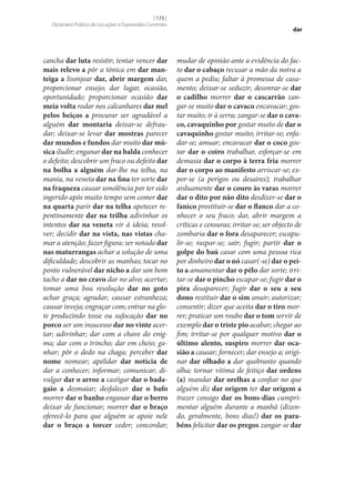 [ 173 ]
Dicionário Prático de Locuções e Expressões Correntes

cancha dar luta resistir; tentar vencer dar
mais relevo a pôr a tónica em dar manteiga a lisonjear dar, abrir margem dar,
proporcionar ensejo; dar lugar, ocasião,
oportunidade; proporcionar ocasião dar
meia volta rodar nos calcanhares dar mel
pelos beiços a procurar ser agradável a
alguém dar montaria deixar‑se defraudar; deixar‑se levar dar mostras parecer
dar mundos e fundos dar muito dar música iludir; enganar dar na balda conhecer
o defeito; descobrir um fraco ou defeito dar
na bolha a alguém dar‑lhe na telha, na
mania, na veneta dar na fina ter sorte dar
na fraqueza causar sonolência por ter sido
ingerido após muito tempo sem comer dar
na quarta parir dar na telha apetecer repentinamente dar na trilha adivinhar os
intentos dar na veneta vir à ideia; resolver; decidir dar na vista, nas vistas chamar a atenção; fazer figura; ser notado dar
nas maturrangas achar a solução de uma
dificuldade; descobrir as manhas; tocar no
ponto vulnerável dar nicho a dar um bom
tacho a dar no cravo dar no alvo; acertar;
tomar uma boa resolução dar no goto
achar graça; agradar; causar estranheza;
causar inveja; engraçar com; entrar na glote produzindo tosse ou sufocação dar no
porco ser um insucesso dar no vinte acertar; adivinhar; dar com a chave do enigma; dar com o trincho; dar em cheio; ganhar; pôr o dedo na chaga; perceber dar
nome nomear; apelidar dar notícia de
dar a conhecer; informar; comunicar; divulgar dar o arroz a castigar dar o badagaio a desmaiar; desfalecer dar o bafo
morrer dar o banho enganar dar o berro
deixar de funcionar; morrer dar o braço
oferecê-lo para que alguém se apoie nele
dar o braço a torcer ceder; concordar;

dar

mudar de opinião ante a evidência do facto dar o cabaço recusar a mão da noiva a
quem a pediu; faltar à promessa de casamento; deixar‑se seduzir; desonrar‑se dar
o cadilho morrer dar o cascarrão zangar‑se muito dar o cavaco encavacar; gostar muito; ir à serra; zangar‑se dar o cavaco, cavaquinho por gostar muito de dar o
cavaquinho gostar muito; irritar‑se; enfadar‑se; amuar; encavacar dar o coco gostar dar o coiro trabalhar, esforçar‑se em
demasia dar o corpo à terra fria morrer
dar o corpo ao manifesto arriscar‑se; expor‑se (a perigos ou desaires); trabalhar
arduamente dar o couro às varas morrer
dar o dito por não dito desdizer‑se dar o
fanico prostituir‑se dar o flanco dar a conhecer o seu fraco; dar, abrir margem a
críticas e censuras; irritar‑se; ser objecto de
zombaria dar o fora desaparecer; escapulir‑se; raspar‑se; sair; fugir; partir dar o
golpe do baú casar com uma pessoa rica
por dinheiro dar o nó casar(‑se) dar o peito a amamentar dar o pêlo dar sorte; irritar‑se dar o pincho escapar‑se; fugir dar o
pira desaparecer; fugir dar o seu a seu
dono restituir dar o sim anuir; autorizar;
consentir; dizer que aceita dar o tiro morrer; praticar um roubo dar o tom servir de
exemplo dar o triste pio acabar; chegar ao
fim; irritar‑se por qualquer motivo dar o
último alento, suspiro morrer dar ocasião a causar; fornecer; dar ensejo a; originar dar olhado a dar quebranto quando
olha; tornar vítima de feitiço dar ordens
(a) mandar dar orelhas a confiar no que
alguém diz dar origem ter dar origem a
trazer consigo dar os bons-dias cumprimentar alguém durante a manhã (dizendo, geralmente, bons dias!) dar os parabéns felicitar dar os pregos zangar‑se dar

 