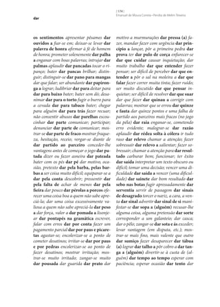 dar

os sentimentos apresentar pêsames dar
ouvidos a fiar‑se em; deixar‑se levar dar
palavra de honra afirmar à fé de homem
de honra; prometer solenemente dar palha
a enganar com boas palavras; intrujar dar
palmas aplaudir dar pancadas tocar o ripanço; bater dar pancas brilhar; distinguir; distinguir‑se dar pano para mangas
dar que falar; ser abundante dar papironga a lograr; ludibriar dar para deitar para
dar para baixo bater; bater sem dó; desanimar dar para o torto fugir o burro para
a cevada dar para tabaco bater; chegar
para alguém dar para trás fazer recuar;
não consentir abusos dar parelhas escoucinhar dar parte comunicar; participar;
denunciar dar parte de comunicar; mostrar‑se dar parte de fraco mostrar fraqueza, hesitação, receio; vergar‑se diante de
dar partido ao parceiro conceder‑lhe
vantagens antes de começar o jogo dar patada dizer ou fazer asneira dar pateada
bater com os pés dar pé dar motivo, ocasião, pretexto dar pela barba, pelas barbas a ser coisa muito difícil; equiparar‑se a
dar pela conta descobrir; pressentir dar
pela falta de achar de menos dar pela
fieira dar pouco dar pérolas a porcos oferecer uma coisa boa a quem não sabe apreciá-la; dar uma coisa excessivamente valiosa a quem não sabe apreciá-la dar peso
a dar força, valor a dar pomada a lisonjear dar pontapés na gramática escrever,
falar com erros dar por conta fazer um
pagamento parcial dar por paus e picaretas agastar‑se; encolerizar‑se a ponto de
cometer desatinos; irritar‑se dar por paus
e por pedras encolerizar‑se ao ponto de
fazer desatinos; mostrar irritação; mostrar‑se muito irritado; zangar‑se muito
dar pousada dar guarida dar prato dar

[ 174 ]
Emanuel de Moura Correia • Persília de Melim Teixeira

motivo a murmurações dar pressa (a) fazer, mandar fazer com urgência dar princípio a lançar, pôr a primeira pedra dar
prova ter dar pulo de corça enfurecer‑se
dar que cuidar causar inquietação; dar
muito trabalho dar que entender fazer
pensar; ser difícil de perceber dar que entender a pôr o sal na moleira a dar que
falar fazer correr muita tinta; fazer ruído;
ser muito discutido dar que pensar inquietar; ser difícil de resolver dar que suar
dar que fazer dar quinau a corrigir com
palavras; mostrar que se errou dar quinze
e fauta dar quinze pontos e uma falha de
partido aos parceiros mais fracos (no jogo
da péla) dar raia enganar‑se, cometendo
erro evidente; malograr‑se dar razão
aplaudir dar rédea solta à cólera ir tudo
raso dar relevo chamar a atenção; fazer
sobressair dar relevo a salientar; fazer sobressair; chamar a atenção para dar resultado carburar bem; funcionar; ter êxito
dar saída interpretar um texto obscuro ou
difícil; tomar uma decisão; vencer uma dificuldade dar saída a vencer (uma dificuldade) dar sainete dar bom resultado dar
sebo nas botas fugir apressadamente dar
serventia servir de passagem dar sinais
de desagrado torcer o nariz, a cara, a venta dar sinal advertir dar sinal de si manifestar‑se dar sopa a (alguém) recusar‑lhe
alguma coisa, alguma pretensão dar sorte
corresponder a um galanteio; dar casca;
dar o pêlo; zangar‑se dar sota e ás exceder;
levar vantagem (em disputa, etc.); mostrar‑se mais fino, mais valente que outro
dar sumiço fazer desaparecer dar tábua
(a) lograr dar talho a pôr cobro a dar tanga a (alguém) divertir‑se à custa de (alguém) dar tempo ao tempo esperar com
paciência; esperar ocasião dar tento dar

 