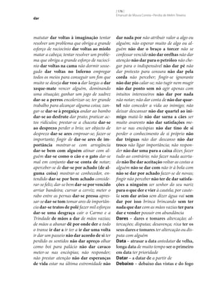 dar

matutar dar voltas à imaginação tentar
resolver um problema que obriga a grande
esforço de raciocínio dar voltas ao miolo
matar a cabeça; tentar resolver um problema que obriga a grande esforço de raciocínio dar voltas na cama não dormir sossegado dar voltas no Inferno empregar
todos os meios para conseguir um fim que
muito se deseja dar voo a dar largas a dar
xeque-mate vencer alguém, dominando
uma situação; ganhar um jogo de xadrez
dar‑se a perros encolerizar‑se; ter grande
trabalho para alcançar alguma coisa; zangar‑se dar‑se à preguiça andar ao bambo
dar‑se ao desfrute dar prato; praticar actos ridículos; prestar‑se a chacota dar‑se
ao desprezo perder o brio; ser objecto de
desprezo dar‑se ares emproar‑se; fazer‑se
importante; fingir de dar‑se ares de importância mostrar‑se com arrogância
dar‑se bem com alguém atinar com alguém dar‑se como o cão e o gato dar‑se
mal em conjunto dar‑se conta de notar;
aperceber‑se de dar‑se por achado (de alguma coisa) mostrar‑se conhecedor, entendido dar‑se por bem achado considerar‑se feliz; dar‑se bem dar‑se por vencido
arriar bandeira; curvar a cerviz; meter o
rabo entre as pernas dar‑se pressa apressar‑se dar‑se tom tomar ares de importância dar‑se tratos de polé fazer mil esforços
dar‑se uma desgraça cair o Carmo e a
Trindade de mãos a dar de mãos vazias;
de mãos a abanar dê por onde der a todo
o transe ir dar a ir ter a ir dar uma volta
ir dar um passeio não dar acordo de si ter
perdido os sentidos não dar apreço olhar
como boi para palácio não dar cavaco
meter‑se nas encóspias; não responder;
não prestar atenção não dar esperanças
de vida estar na última extremidade não

[ 176 ]
Emanuel de Moura Correia • Persília de Melim Teixeira

dar nada por não atribuir valor a algo ou
alguém; não esperar muito de algo ou alguém não dar o braço a torcer não se
confessar vencido não dar orelhas não dar
atenção não dar para o petróleo não chegar para o indispensável não dar pé não
dar pretexto para censura não dar pela
corda não perceber; fingir‑se ignorante
não dar pio calar‑se; não tugir nem mugir
não dar ponto sem nó agir apenas com
intuitos interesseiros não dar por nada
não notar; não dar conta de não dar quartel não conceder a vida ao inimigo; não
deixar descansar não dar quartel ao inimigo matá-lo não dar sarna a cães ser
muito avarento não dar satisfações meter‑se nas encóspias não dar tino de si
perder o conhecimento de si próprio não
dar tréguas não dar descanso não dar
troco não ligar importância; não responder não dar uma para a caixa dizer, fazer
tudo ao contrário; não fazer nada acertado não lhe dar aceitação voltar as costas a
alguém não se dar com não ir à bola com
não se dar por achado fazer‑se de novas;
fingir não perceber não ter de dar satisfações a ninguém ser senhor do seu nariz
para o que der e vier à cautela; por cautela sem dar aviso sem dizer água vai sem
dar por isso brinca brincando sem ter
nada que dar com as mãos vazias ter para
dar e vender possuir em abundância
Dares – dares e tomares altercação; altercações; disputas; desavença; rixa ter os
seus dares e tomares ter altercação ou disputa com alguém
Data – atrasar a data antedatar de velha,
longa data de muito tempo ser o primeiro
em data ter prioridade
Datar – a datar de a partir de
Debaixo – debaixo das vistas e do fogo

 