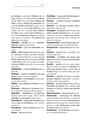 [ 177 ]
Dicionário Prático de Locuções e Expressões Correntes

do inimigo a descoberto debaixo de em
lugar inferior a; na dependência de debai‑
xo de chave bem guardado debaixo de
olho à espreita debaixo de protecção sob
custódia debaixo do braço seguro com o
braço junto ao corpo estar debaixo estar
sujeito; não ter o mando estar debaixo
de olho andar vigiado ficar debaixo ser
vencido ter debaixo da língua vir à boca;
estar quase a recordar‑se ter debaixo de
mão ter ao seu dispor
Debalde – debalde em vão trabalhar
debalde malhar em ferro frio
Debandada – pôr em debandada derrotar
Débil – débil mental indivíduo que sofre
de debilidade mental; indivíduo atrasado
no seu desenvolvimento mental pessoa
débil e delicada planta de estufa ser débil
e enfermiço andar por arames ser mui‑
to fraco e débil não poder com uma gata
pelo rabo
Debilidade – revelar debilidade em ser
fraco de
Debique – andar em debique com essa
pessoa estar de volta com alguém
Debiqueiro – ser debiqueiro comer pouco; ser ruim de boca
Débito – para diminuir o débito à conta;
por conta
Debruçar – debruçar‑se da janela estender o corpo até meio para fora da janela
Debulhar – debulhar‑se em lágrimas
desatar num choro largo; chorar muito
debulhar‑se em pranto chorar muito
Decadência – em grande decadência de
rastos estar em decadência estar (muito)
em baixo
Decadente – estar decadente estar muito em baixo
Decair – decair de perder

declaradas

Decálogo – os preceitos do decálogo os
mandamentos da lei de Deus
Decano – o decano de uma faculdade
lente de prima
Decente – ser decente, ou pelo contrá‑
rio parecer bem ou mal
Decepção – decepção balde de água fria
sofrer grande decepção ficar de queixo
caído; cair os anéis a sofrer uma decep‑
ção enfiar um barrete; ficar a chuchar no
dedo, a ver navios
Decepcionado – ficar decepcionado apanhar um canudo; ficar de orelha murcha
Decepcionar – decepcionar deixar a desejar
Decerto – decerto bem entendido; com
certeza; pois não?
Decidido – decidido sem apelo nem
agravo passado em julgado estar decidido
ser ponto assente
Decidir – decidir dar na veneta deci‑
dir‑se a tomar o partido de decidir‑se a
uma coisa penosa engolir a pílula não se
decidir dançar na corda bamba; não atar
nem desatar
Decifrar – decifrar adivinhar charadas
decifrar alguém compreender os pensamentos secretos dessa pessoa
Decisão – decisão final última palavra
liberdade de decisão livre arbítrio sem
decisão em balanços tomar uma decisão
dar saída
Decisivamente – decisivamente de vez
Declaração – declaração de falência
sentença judicial que declara o estado de
falência de um comerciante declaração de
guerra acto pelo qual um Estado declara
guerra a outro declaração escrita pelo
devedor confissão de dívida
Declaradas – às declaradas abertamente; às claras; publicamente

 