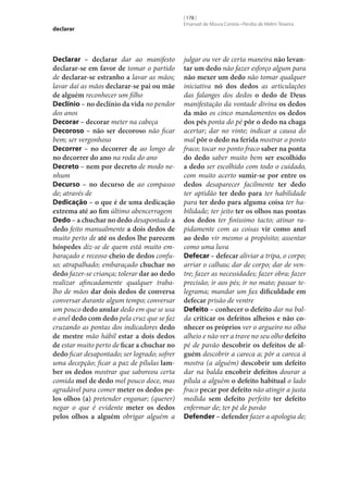 declarar

Declarar – declarar dar ao manifesto
declarar‑se em favor de tomar o partido
de declarar‑se estranho a lavar as mãos;
lavar daí as mãos declarar‑se pai ou mãe
de alguém reconhecer um filho
Declínio – no declínio da vida no pendor
dos anos
Decorar – decorar meter na cabeça
Decoroso – não ser decoroso não ficar
bem; ser vergonhoso
Decorrer – no decorrer de ao longo de
no decorrer do ano na roda do ano
Decreto – nem por decreto de modo nenhum
Decurso – no decurso de ao compasso
de; através de
Dedicação – o que é de uma dedicação
extrema até ao fim último abencerragem
Dedo – a chuchar no dedo desapontado a
dedo feito manualmente a dois dedos de
muito perto de até os dedos lhe parecem
hóspedes diz‑se de quem está muito embaraçado e receoso cheio de dedos confuso; atrapalhado; embaraçado chuchar no
dedo fazer‑se criança; tolerar dar ao dedo
realizar afincadamente qualquer trabalho de mãos dar dois dedos de conversa
conversar durante algum tempo; conversar
um pouco dedo anular dedo em que se usa
o anel dedo com dedo pela cruz que se faz
cruzando as pontas dos indicadores dedo
de mestre mão hábil estar a dois dedos
de estar muito perto de ficar a chuchar no
dedo ficar desapontado; ser logrado; sofrer
uma decepção; ficar a paz de pílulas lam‑
ber os dedos mostrar que saboreou certa
comida mel de dedo mel pouco doce, mas
agradável para comer meter os dedos pe‑
los olhos (a) pretender enganar; (querer)
negar o que é evidente meter os dedos
pelos olhos a alguém obrigar alguém a

[ 178 ]
Emanuel de Moura Correia • Persília de Melim Teixeira

julgar ou ver de certa maneira não levan‑
tar um dedo não fazer esforço algum para
não mexer um dedo não tomar qualquer
iniciativa nó dos dedos as articulações
das falanges dos dedos o dedo de Deus
manifestação da vontade divina os dedos
da mão os cinco mandamentos os dedos
dos pés ponta do pé pôr o dedo na chaga
acertar; dar no vinte; indicar a causa do
mal pôr o dedo na ferida mostrar o ponto
fraco; tocar no ponto fraco saber na ponta
do dedo saber muito bem ser escolhido
a dedo ser escolhido com todo o cuidado,
com muito acerto sumir‑se por entre os
dedos desaparecer facilmente ter dedo
ter aptidão ter dedo para ter habilidade
para ter dedo para alguma coisa ter habilidade; ter jeito ter os olhos nas pontas
dos dedos ter finíssimo tacto; atinar rapidamente com as coisas vir como anel
ao dedo vir mesmo a propósito; assentar
como uma luva
Defecar – defecar aliviar a tripa, o corpo;
arriar o calhau; dar de corpo; dar de ventre; fazer as necessidades; fazer obra; fazer
precisão; ir aos pés; ir no mato; passar telegrama; mandar um fax dificuldade em
defecar prisão de ventre
Defeito – conhecer o defeito dar na balda criticar os defeitos alheios e não co‑
nhecer os próprios ver o argueiro no olho
alheio e não ver a trave no seu olho defeito
pé de pavão descobrir os defeitos de al‑
guém descobrir a careca a; pôr a careca à
mostra (a alguém) descobrir um defeito
dar na balda encobrir defeitos dourar a
pílula a alguém o defeito habitual o lado
fraco pecar por defeito não atingir a justa
medida sem defeito perfeito ter defeito
enfermar de; ter pé de pavão
Defender – defender fazer a apologia de;

 