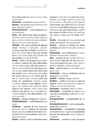 [ 17 ]
Dicionário Prático de Locuções e Expressões Correntes

tas e outras não dar uma no cravo e outra
na ferradura
Acessível – acessível de coração aberto
Acesso – ter acesso a poder penetrar num
lugar; alcançar; chegar a
Acessoriamente – acessoriamente por
concomitância
Acha – pôr, deitar mais achas na foguei‑
ra deitar azeite no lume; deitar lenha no
fogo; acirrar os ânimos já muito exaltados;
agravar um caso, uma situação
Achado – dar‑se por achado (de alguma
coisa) mostrar‑se conhecedor, entendido dar‑se por bem achado considerar‑se
feliz; dar‑se bem não se dar por achado
fazer‑se de novas; fingir não perceber ser
um achado ser uma pechincha
Achar – achar a rua pequena estar bêbedo achar a solução de uma dificuldade
dar nas maturrangas achar de menos conhecer a, dar pela falta de achar graça dar,
cair no goto achar muito boa uma coisa
(de comer) comer e chorar por mais achar
por acaso deparar‑se com achar que di‑
zer ter motivos para censurar achar um
termo de conciliação contentar gregos
e troianos achar‑se com alguém encontrar o seu auxílio num momento difícil
achar‑se em apertos sentir suores frios
achar‑se em apuros ver‑se em palpos-de-aranha achar‑se em dificuldades estar,
ver‑se em talas
Achatar – achatar o beque ficar logrado
Acidentalmente – acidentalmente por
acaso
Acidente – acidente de luz disposição
particular da luz acidente de percurso
desaire; percalço acidente de terreno desigualdade do solo por acidente imprevistamente; por acaso
Acima – acima a enfesto acima das coisas

acontecer

terrenas no alto dos céus acima de de preferência a; em lugar superior a; por cima
de; em cima; no alto; para a parte superior
costa acima, rua acima direcção da parte
mais elevada de telhas acima fora da alçada humana de, pela costa acima a enfesto
pôr acima de tudo estimar de modo que
não admite comparação vir acima emergir
Acinte – de acinte de caso pensado por
acinte de propósito; de caso pensado
Acirrar – acirrar os ânimos já muito
exaltados pôr, deitar mais achas, lenha na
fogueira
Aclamação – por aclamação por unanimidade (sem proceder a eleição)
Aço – coração de aço energia moral inquebrantável músculos de aço força hercúlea um homem de aço o que resiste a
grandes trabalhos, a fortes provações
Açor – saber de açor ser entendido em alguma coisa
Acobardar – não se acobardar ante as
ameaças ter os envites
Acólito – acólitos clérigos menores
Acolher – acolher‑se às asas, às abas de
alguém tomá-lo por patrono ou defensor;
refugiar‑se sob a sua protecção
Acometer – acometer voltar‑se contra
Acomodar – acomodar‑se chegar‑se ao
rego não se acomodar a, com não se compadecer com
Acompanhado – acompanhado de ao
som de
Acompanhamento – com acompanha‑
mento de ao som de
Acompanhar – acompanhar cantando
ou tocando fazer a segunda acompanhar
um par de namorados servir de pau-de-cabeleira
Acontecer – aconteça o que acontecer

 