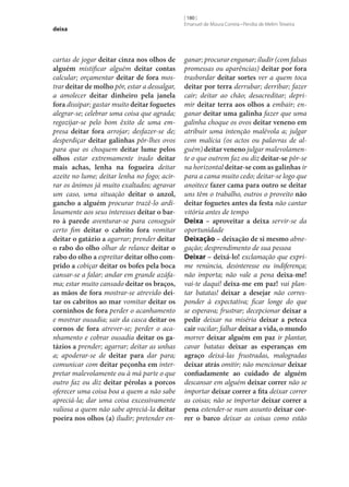 deixa

cartas de jogar deitar cinza nos olhos de
alguém mistificar alguém deitar contas
calcular; orçamentar deitar de fora mostrar deitar de molho pôr, estar a dessalgar,
a amolecer deitar dinheiro pela janela
fora dissipar; gastar muito deitar foguetes
alegrar‑se; celebrar uma coisa que agrada;
regozijar‑se pelo bom êxito de uma empresa deitar fora arrojar; desfazer‑se de;
desperdiçar deitar galinhas pôr‑lhes ovos
para que os choquem deitar lume pelos
olhos estar extremamente irado deitar
mais achas, lenha na fogueira deitar
azeite no lume; deitar lenha no fogo; acirrar os ânimos já muito exaltados; agravar
um caso, uma situação deitar o anzol,
gancho a alguém procurar trazê-lo ardilosamente aos seus interesses deitar o bar‑
ro à parede aventurar‑se para conseguir
certo fim deitar o cabrito fora vomitar
deitar o gatázio a agarrar; prender deitar
o rabo do olho olhar de relance deitar o
rabo do olho a espreitar deitar olho com‑
prido a cobiçar deitar os bofes pela boca
cansar‑se a falar; andar em grande azáfama; estar muito cansado deitar os braços,
as mãos de fora mostrar‑se atrevido dei‑
tar os cabritos ao mar vomitar deitar os
corninhos de fora perder o acanhamento
e mostrar ousadia; sair da casca deitar os
cornos de fora atrever‑se; perder o acanhamento e cobrar ousadia deitar os ga‑
tázios a prender; agarrar; deitar as unhas
a; apoderar‑se de deitar para dar para;
comunicar com deitar peçonha em interpretar malevolamente ou à má parte o que
outro faz ou diz deitar pérolas a porcos
oferecer uma coisa boa a quem a não sabe
apreciá-la; dar uma coisa excessivamente
valiosa a quem não sabe apreciá-la deitar
poeira nos olhos (a) iludir; pretender en-

[ 180 ]
Emanuel de Moura Correia • Persília de Melim Teixeira

ganar; procurar enganar; iludir (com falsas
promessas ou aparências) deitar por fora
trasbordar deitar sortes ver a quem toca
deitar por terra derrubar; derribar; fazer
cair; deitar ao chão; desacreditar; deprimir deitar terra aos olhos a embair; enganar deitar uma galinha fazer que uma
galinha choque os ovos deitar veneno em
atribuir uma intenção malévola a; julgar
com malícia (os actos ou palavras de alguém) deitar veneno julgar malevolamente o que outrem faz ou diz deitar‑se pôr‑se
na horizontal deitar‑se com as galinhas ir
para a cama muito cedo; deitar‑se logo que
anoitece fazer cama para outro se deitar
uns têm o trabalho, outros o proveito não
deitar foguetes antes da festa não cantar
vitória antes de tempo
Deixa – aproveitar a deixa servir‑se da
oportunidade
Deixação – deixação de si mesmo abnegação; desprendimento de sua pessoa
Deixar – deixá-lo! exclamação que exprime renúncia, desinteresse ou indiferença;
não importa; não vale a pena deixa‑me!
vai-te daqui! deixa‑me em paz! vai plantar batatas! deixar a desejar não corresponder à expectativa; ficar longe do que
se esperava; frustrar; decepcionar deixar a
pedir deixar na miséria deixar a peteca
cair vacilar; falhar deixar a vida, o mundo
morrer deixar alguém em paz ir plantar,
cavar batatas deixar as esperanças em
agraço deixá-las frustradas, malogradas
deixar atrás omitir; não mencionar deixar
confiadamente ao cuidado de alguém
descansar em alguém deixar correr não se
importar deixar correr a fita deixar correr
as coisas; não se importar deixar correr a
pena estender‑se num assunto deixar cor‑
rer o barco deixar as coisas como estão

 