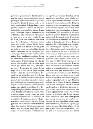 [ 181 ]
Dicionário Prático de Locuções e Expressões Correntes

para ver o que acontecerá deixar correr o
marfim esperar os acontecimentos sem se
preocupar; deixar correr o barco, a fita; não
se importar deixar de actuar meter‑se na
(sua) concha deixar de boca aberta causar
grande admiração a deixar de circunló‑
quios botar a carga abaixo deixar de dar
faltar com deixar de estar absorto cair em
si deixar de falar calar a boca, o bico; calar
a caixa; meter‑se na (sua) concha deixar
de fazer faltar com deixar de funcionar
dar o berro deixar de ré postergar; deixar
para trás; desviar; afastar; burlar; lograr
deixar de se usar, deixar de ser do gosto
da maioria passar de moda deixar de ser
infeliz, de ter azar dar um pontapé na macaca deixar de ser toureiro cortar a coleta
deixar de ser usado cair em desuso deixar
de ter interesse passar à história deixar de
velho deixar de poisio deixar em silêncio
omitir; não se referir a deixar entrar água
meter água deixar esta vida, este mun‑
do morrer deixar falar dar guita a deixar
fugir abrir as asas deixar fugir, escapar
uma boa ocasião perder uma aberta dei‑
xar livre um lugar despejar o beco deixar
murchar os louros deslustrar, desonrar um
passado glorioso deixar os cueiros acabar
com as brincadeiras de criança para se entregar a ocupações sérias; fazer‑se homem
deixar para trás pôr de ré; deixar de ré dei‑
xar parado plantar deixar passar fechar os
olhos deixar passar adiante ceder o passo
a deixar passar carros e carretas sofrer
tudo com indiferença; não se ralar; não ser
escrupuloso deixar passar cobras e lagar‑
tos deixar passar carros e carretas deixar
perceber dar a entender deixar tudo bem
claro levar (até) às últimas consequências
deixar uma dívida por pagar ferrar o cão
deixar ver mostrar deixar‑se apanhar cair

deixa

no alçapão; cair no anzol deixar‑se cair na
ratoeira ser apanhado numa cilada; deixar‑se enganar deixar‑se comer deixar‑se
enganar; ir no embrulho; enredar deixar‑se
comprar ter um preço deixar‑se convencer
ir na conversa; engolir a pílula deixar‑se de
coisas curar da moléstia deixar‑se de con‑
tos, histórias falar sem rodeios; ir direito ao
fundo da questão deixar‑se de conversas
deixar‑se de desculpas frívolas, de mentiras,
de tretas deixar‑se defraudar dar montaria
deixar‑se desfrutar fazer de urso deixar‑se
dominar dar cavalaria deixar‑se enganar:
cair como um pato; cair, ir no anzol; engolir a pílula; deixar‑se cair na ratoeira; ir na
fita; ir na onda; ir na rede; ir no arrastão;
ir no andor; ir no balão; ir no embrulho; ir
no engodo; ir no fole; ir no bote; tomar gato
por lebre; cair na argola; cair na arola; comer gato por lebre; deixar‑se comer; ir na
conversa; ir no conto (do vigário) deixar‑se
levar dar ouvidos a; dar montaria; permitir
deixar‑se levar pela maioria ir no arrastão
deixar‑se levar por ilusões correr atrás
das borboletas; ir atrás de balões deixar‑se
lograr cair como um pato; ir na bebida
deixar‑se ludibriar ir no conto (do vigário)
deixar‑se prender cair no laço deixar‑se
seduzir dar o cabaço deixar‑se subornar
comer bola; ter um preço deixar‑se vencer
aceder; dobrar‑se às súplicas, lágrimas, rogos, razões, argumentos; submeter‑se não
deixar aproximar‑se conter em respeito;
manter a distância não deixar escapar
nada levar tudo a flux não deixar pedra
por mover mover, remover, revolver, mexer céu(s) e terra não deixar pôr o pé em
ramo verde não permitir que alguém faça
tudo o que quer não deixar pôr os pés no
pescoço ser altivo não deixar (nem) ver‑
de nem seco assolar; destruir tudo não se

 