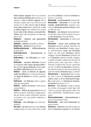 dejejum

deixar aliciar, enganar não ir na conversa
não se deixar dominar por mostrar‑se, ser
superior a não se deixar enganar não ir
em fitas, na fita; não ir na conversa; ser de
círculo; ter os olhos abertos não se deixar
levar pelos outros fazer bando por si não
se deixar lograr não embarcar em canoa
furada não se deve deixar o certo pelo du‑
vidoso mais vale um pássaro na mão que
dois a voar
Dejejum – dejejum com aguardente
matadela de bicho
Deleitar – deleitar‑se lamber os beiços
Deletrear – deletrear ler por baixo
Deliberadamente – deliberadamente
de peito feito
Delicadamente – delicadamente de
luva branca
Delicadeza – ter delicadeza ter sentimentos
Delicado – assuntos delicados terreno
escorregadio estar numa situação delica‑
da estar frito graça delicada sal ático pes‑
soa débil e delicada planta de estufa
Delícia – fazer as delícias de alguém,
nadar em delícias ser o encanto dessa pessoa lugar de delícias ter muitos e grandes
prazeres
Delicioso – ser delicioso saber a gaitas;
sabe que nem gaitas
Delirar – delirar de prazer sentir prazer
extraordinário
Delírio – delírio de possessão forma de
delírio na qual o indivíduo se julga possuído por forças ocultas (Demónio, animais
ou pessoas, etc.), que podem suplantar a
sua vontade
Delonga – sem delongas sem mais preâmbulos
De mais – de mais ainda em cima demais
a mais ainda em cima; além disso; ainda

[ 182 ]
Emanuel de Moura Correia • Persília de Melim Teixeira

por cima o demais o restante os demais os
outros; os restantes
Demanda – em demanda de à procura de
Demandar – demandar vir a juízo de‑
mandar (judicialmente) instaurar processo (a) demandar grande esforço custar
os olhos da cara
Demasia – em demasia demasiadamente; além da conta; de foz em fora; em excesso sem demasias com parcimónia
Demasiado – demasiado de sobra; por
de mais
Demónio – armar uma confusão dos
demónios provocar grande desordem ou
balbúrdia cos demónios! designa espanto, aborrecimento como um Demónio
muito; em alto grau Demónio espírito
maligno, imundo demónios potências do
ar o Demónio espírito imundo, maligno;
o espírito tentador, sedutor; pai do mal, da
mentira; porco sujo; anjo mau; o Anjo, o
Príncipe, o Espírito das Trevas; o génio das
trevas; o maldito os demónios as potestades celestes; potências das trevas; potências
infernais vai-te, Demónio! figas, canhoto!
Demonstrar – demonstrar fazer prova
de; tirar a prova de demonstrar grande
cólera ranger os dentes demonstrar orgu‑
lho cuspir para o ar demostrar matema‑
ticamente provar por a + b
Demora – sem demora a toda a pressa;
de corrida; de passagem; desde logo; dito
e feito; já, já; para logo; quanto antes; sem
mais preâmbulos; imediatamente; quase
quase
Demoradamente – demoradamente a
passos descansados, lentos
Demorado – uma coisa demorada um
nunca acabar
Demorar – demorar‑se perder tempo; ter
demora demorar‑se pouco vir de abalada

 
