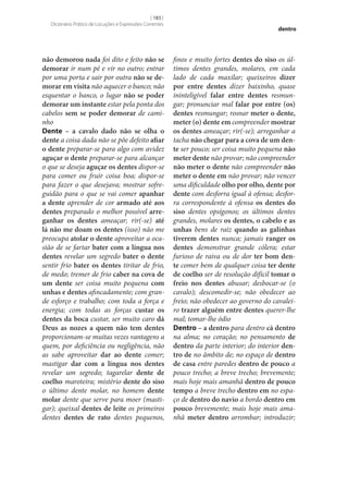 [ 183 ]
Dicionário Prático de Locuções e Expressões Correntes

não demorou nada foi dito e feito não se
demorar ir num pé e vir no outro; entrar
por uma porta e sair por outra não se de‑
morar em visita não aquecer o banco; não
esquentar o banco, o lugar não se poder
demorar um instante estar pela ponta dos
cabelos sem se poder demorar de caminho
Dente – a cavalo dado não se olha o
dente a coisa dada não se põe defeito afiar
o dente preparar‑se para algo com avidez
aguçar o dente preparar‑se para alcançar
o que se deseja aguçar os dentes dispor‑se
para comer ou fruir coisa boa; dispor‑se
para fazer o que desejava; mostrar sofreguidão para o que se vai comer apanhar
a dente aprender de cor armado até aos
dentes preparado o melhor possível arre‑
ganhar os dentes ameaçar; rir(‑se) até
lá não me doam os dentes (isso) não me
preocupa atolar o dente aproveitar a ocasião de se fartar bater com a língua nos
dentes revelar um segredo bater o dente
sentir frio bater os dentes tiritar de frio,
de medo; tremer de frio caber na cova de
um dente ser coisa muito pequena com
unhas e dentes afincadamente; com grande esforço e trabalho; com toda a força e
energia; com todas as forças custar os
dentes da boca custar, ser muito caro dá
Deus as nozes a quem não tem dentes
proporcionam‑se muitas vezes vantagens a
quem, por deficiência ou negligência, não
as sabe aproveitar dar ao dente comer;
mastigar dar com a língua nos dentes
revelar um segredo; tagarelar dente de
coelho maroteira; mistério dente do siso
o último dente molar, no homem dente
molar dente que serve para moer (mastigar); queixal dentes de leite os primeiros
dentes dentes de rato dentes pequenos,

dentro

finos e muito fortes dentes do siso os últimos dentes grandes, molares, em cada
lado de cada maxilar; queixeiros dizer
por entre dentes dizer baixinho, quase
ininteligível falar entre dentes resmungar; pronunciar mal falar por entre (os)
dentes resmungar; rosnar meter o dente,
meter (o) dente em compreender mostrar
os dentes ameaçar; rir(‑se); arreganhar a
tacha não chegar para a cova de um den‑
te ser pouco; ser coisa muito pequena não
meter dente não provar; não compreender
não meter o dente não compreender não
meter o dente em não provar; não vencer
uma dificuldade olho por olho, dente por
dente com desforra igual à ofensa; desforra correspondente à ofensa os dentes do
siso dentes opsígonos; os últimos dentes
grandes, molares os dentes, o cabelo e as
unhas bens de raiz quando as galinhas
tiverem dentes nunca; jamais ranger os
dentes demonstrar grande cólera; estar
furioso de raiva ou de dor ter bom den‑
te comer bem de qualquer coisa ter dente
de coelho ser de resolução difícil tomar o
freio nos dentes abusar; desbocar‑se (o
cavalo); descomedir‑se; não obedecer ao
freio; não obedecer ao governo do cavaleiro trazer alguém entre dentes querer‑lhe
mal; tomar‑lhe ódio
Dentro – a dentro para dentro cá dentro
na alma; no coração; no pensamento de
dentro da parte interior; do interior den‑
tro de no âmbito de; no espaço de dentro
de casa entre paredes dentro de pouco a
pouco trecho; a breve trecho; brevemente;
mais hoje mais amanhã dentro de pouco
tempo a breve trecho dentro em no espaço de dentro do navio a bordo dentro em
pouco brevemente; mais hoje mais amanhã meter dentro arrombar; introduzir;

 