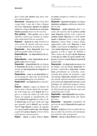 denunciar

fazer entrar por dentro pela parte interior; interiormente
Denunciar – denunciar abrir o bico; abrir
o jogo; bater o sujo; dar à dica, à língua;
dar parte denunciar alguém ou alguma
coisa dar à língua denunciar as suas qua‑
lidades pessoais trazer escrito na testa
Deo gratias – Deo gratias usa‑se para
exprimir o alívio que sentimos ao acabar
uma tarefa aborrecida ou cansativa
Deparar – deparar‑se com encontrar‑se
com; avistar de repente; achar por acaso;
ser surpreendido com; ter pela frente
Depenado – ficar depenado ficar sem
dinheiro; perder todos os haveres
Dependência – na dependência de debaixo de
Dependente – estar dependente de al‑
guma coisa estar em jogo
Depender – dependendo de em função
de depender de andar a reboque; estar às
atenças de não depender de ninguém ser
senhor de si
Dependura – estar à, na dependura estar em perigo de vida; estar na miséria fi‑
car na dependura ficar sem dinheiro
Deplorável – ser deplorável ser uma desgraça
Depois – depois a seguir; ao diante; em
diante; para o diante; depois de; em seguida; mais longe; por cima depois de a seguir a; a contar de; abaixo de; atrás (de);
depois; em seguida a; seguidamente; empós de depois do regresso na volta; à volta depois que assim que; desde que; logo
que; quando; mal e depois? que sucedeu
depois? logo depois a seguir; de seguida;
em seguida pelas razões que vêm depois
a posteriori pouco depois a breve trecho;
a dois passos; a poucos passos
Depor – depor a coroa abdicar depor

[ 184 ]
Emanuel de Moura Correia • Persília de Melim Teixeira

as armas entregar‑se; render‑se; cessar as
hostilidades
Depósito – depósito receptor arca d’água
depósitos pelágicos sedimentos depositados no mar
Depressa – andar depressa abrir a tesoura; dar à perna; dar às palhetas andar
mais depressa apertar o pé, o passo ca‑
minhar muito depressa ir a trote correr
muito e depressa correr como um galgo
depressa a passo largo; a passos largos,
agigantados; pelos ares depressa e sem
ruído a furta-passo ir depressa ir de varada muito depressa à desfilada; a passos
gigantes; a trote; a vapor; de abalada; a
todo o vapor; de um pulo muito depressa
e sem que se saiba de fugida muito e de‑
pressa a palmos o mais depressa possível
quanto antes
Depressão – (a) depressão na nuca cova
do ladrão; cova-do-ladrão depressão hipertimia melancólica depressão econó‑
mica perturbação na economia, caracterizada pela quebra de produção e pelo
desemprego depressão mental perturbação mental caracterizada pela ansiedade e
pela melancolia depressão nervosa estado
patológico de sofrimento psíquico assinalado por um abaixamento do sentimento
de valor pessoal, por pessimismo e por uma
inapetência face à vida
Deprimido – estar deprimido estar na fossa
Deprimir – deprimir deitar, pôr, lançar
por terra
Deputado – deputado mandatário do
povo ou da nação deputado da nação pai
da pátria
Deriva – à deriva à sorte; ao sabor das ondas; ao sabor da corrente; sem orientação;
sem modo de vida; sem governo
Derme – derme a descoberto carne viva

 