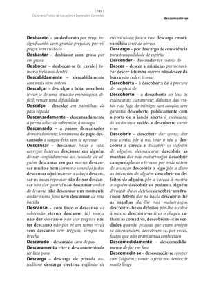 [ 187 ]
Dicionário Prático de Locuções e Expressões Correntes

Desbarato – ao desbarato por preço insignificante; com grande prejuízo; por vil
preço; sem cuidado
Desbastar – desbastar com grosa pôr
em grosa
Desbocar – desbocar‑se (o cavalo) tomar o freio nos dentes
Descabidamente – descabidamente
sem mais nem ontem
Descalçar – descalçar a bota, uma bota
livrar‑se de uma situação embaraçosa, difícil; vencer uma dificuldade
Descalço – descalço em palmilhas; de
pata rapada
Descansadamente – descansadamente
à perna solta; de sobremão; à sossega
Descansado – a passos descansados
demoradamente; lentamente de papo des‑
cansado a sangue-frio; sem se apressar
Descansar – descansar bater a sela;
carregar baterias descansar em alguém
deixar confiadamente ao cuidado de alguém descansar em paz morrer descan‑
sar muito e bem dormir o sono dos justos
descansar o juízo arear a cabeça descan‑
sar os ossos repousar não deixar descan‑
sar não dar quartel não descansar andar
de levante não descansar um momento
andar numa fona sem descansar de rota
batida
Descanso – com todo o descanso de
sobremão eterno descanso (a) morte
não dar descanso não dar tréguas não
ter descanso não pôr pé em ramo verde
sem descanso sem tréguas; sempre na
brecha
Descarado – descarado cara de pau
Descaramento – ter o descaramento de
ter lata para
Descarga – descarga de privada autoclismo descarga eléctrica explosão de

descomedir-se

electricidade; faísca; raio descarga emoti‑
va súbita crise de nervos
Descargo – por descargo de consciência
para tranquilidade de espírito
Descender – descender ter costela de
Descer – descer a minúcias pormenorizar descer à tumba morrer não descer da
burra não ceder; teimar
Descoberta – à descoberta de à procura
de; na pista de
Descoberto – a descoberto ao léu; às
escâncaras; claramente; debaixo das vistas e do fogo do inimigo; sem caução; sem
garantia descoberto publicamente com
a porta ou a janela aberta à escâncara;
às escâncaras tecido a descoberto carne
viva
Descobrir – descobrir dar conta; dar
pela conta; pôr a nu; tirar o véu a des‑
cobrir a careca a descobrir os defeitos
de alguém; desmascarar descobrir as
manhas dar nas maturrangas descobrir
campo explorar o terreno por onde se tem
de avançar descobrir o jogo pôr a claro
as intenções de alguém descobrir os de‑
feitos de alguém pôr a careca à mostra
a alguém descobrir os podres a alguém
divulgar‑lhe os defeitos descobrir um fra‑
co ou defeito dar na balda descobrir‑lhe
as manhas dar‑lhe nas maturrangas
descobrir‑lhe os defeitos pôr‑lhe a calva
à mostra descobrir‑se tirar o chapéu ra‑
lham as comadres, descobrem‑se as ver‑
dades quando pessoas que eram amigas
se desentendem, descobrem‑se, por vezes,
factos que não eram ainda conhecidos
Descomedidamente – descomedida‑
mente de foz em fora
Descomedir‑se – descomedir‑se romper
com (alguém); tomar o freio nos dentes; ir
muito longe

 